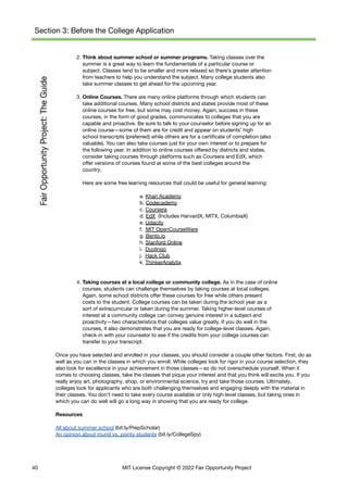 Section 3: Before the College Application
2. Think about summer school or summer programs. Taking classes over the
summer is a great way to learn the fundamentals of a particular course or
subject. Classes tend to be smaller and more relaxed so there’s greater attention
from teachers to help you understand the subject. Many college students also
take summer classes to get ahead for the upcoming year.
3. Online Courses. There are many online platforms through which students can
take additional courses. Many school districts and states provide most of these
online courses for free, but some may cost money. Again, success in these
courses, in the form of good grades, communicates to colleges that you are
capable and proactive. Be sure to talk to your counselor before signing up for an
online course—some of them are for credit and appear on students’ high
school transcripts (preferred) while others are for a certificate of completion (also
valuable). You can also take courses just for your own interest or to prepare for
the following year. In addition to online courses offered by districts and states,
consider taking courses through platforms such as Coursera and EdX, which
offer versions of courses found at some of the best colleges around the
country.
Here are some free learning resources that could be useful for general learning:
a. Khan Academy
b. Codecademy
c. Coursera
d. EdX (Includes HarvardX, MITX, ColumbiaX)
e. Udacity
f. MIT OpenCourseWare
g. Bento.io
h. Stanford Online
i. Duolingo
j. Hack Club
k. ThinkerAnalytix
4. Taking courses at a local college or community college. As in the case of online
courses, students can challenge themselves by taking courses at local colleges.
Again, some school districts offer these courses for free while others present
costs to the student. College courses can be taken during the school year as a
sort of extracurricular or taken during the summer. Taking higher-level courses of
interest at a community college can convey genuine interest in a subject and
proactivity—two characteristics that colleges value greatly. If you do well in the
courses, it also demonstrates that you are ready for college-level classes. Again,
check-in with your counselor to see if the credits from your college courses can
transfer to your transcript.
Once you have selected and enrolled in your classes, you should consider a couple other factors. First, do as
well as you can in the classes in which you enroll. While colleges look for rigor in your course selection, they
also look for excellence in your achievement in those classes—so do not overschedule yourself. When it
comes to choosing classes, take the classes that pique your interest and that you think will excite you. If you
really enjoy art, photography, shop, or environmental science, try and take those courses. Ultimately,
colleges look for applicants who are both challenging themselves and engaging deeply with the material in
their classes. You don’t need to take every course available or only high-level classes, but taking ones in
which you can do well will go a long way in showing that you are ready for college.
Resources
All about summer school (bit.ly/PrepScholar)
An opinion about round vs. pointy students (bit.ly/CollegeSpy)
40 MIT License Copyright © 2022 Fair Opportunity Project
 