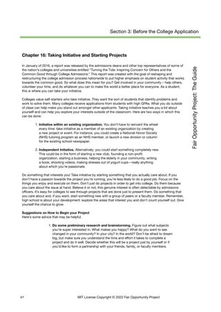 Section 3: Before the College Application
Chapter 16: Taking Initiative and Starting Projects
In January of 2016, a report was released by the admissions deans and other top representatives of some of
the nation’s colleges and universities entitled “Turning the Tide: Inspiring Concern for Others and the
Common Good through College Admissions.” This report was created with the goal of reshaping and
restructuring the college admission process nationwide to put higher emphasis on student activity that works
towards the common good. So what does this mean for you? Get involved in your community – help others,
volunteer your time, and do whatever you can to make the world a better place for everyone. As a student,
this is where you can take your initiative.
Colleges value self-starters who take initiative. They want the sort of students that identify problems and
work to solve them. Many colleges receive applications from students with high GPAs. What you do outside
of class can help make you stand out amongst other applicants. Taking initiative teaches you a lot about
yourself and can help you explore your interests outside of the classroom. Here are two ways in which this
can be done:
1. Initiative within an existing organization. You don’t have to reinvent the wheel
every time: take initiative as a member of an existing organization by creating
a new project or event. For instance, you could create a National Honor Society
(NHS) tutoring program as an NHS member, or launch a new division or column
for the existing school newspaper.
2. Independent Initiative. Alternatively, you could start something completely new.
This could be in the form of starting a new club, founding a non-profit
organization, starting a business, helping the elderly in your community, writing
a book, shooting videos, making dresses out of yogurt cups—really anything
about which you’re passionate.
Do something that interests you! Take initiative by starting something that you actually care about. If you
don’t have a passion towards the project you’re running, you’re less likely to do a good job. Focus on the
things you enjoy and execute on them. Don’t just do projects in order to get into college. Do them because
you care about the issue at hand. Believe it or not, this genuine interest is often detectable by admissions
officers. It’s easy for colleges to see through projects that are done just to present them. Do something that
you care about and, if you want, start something new with a group of peers or a faculty member. Remember,
high school is about your development: explore the areas that interest you and don’t count yourself out. Give
yourself the chance to grow.
Suggestions on How to Begin your Project
Here’s some advice that may be helpful.
1. Do some preliminary research and brainstorming. Figure out what subjects
you’re super interested in. What makes you happy? What do you want to see
changed in your community? In your city? In the world? Don’t be afraid to dream
big, but make sure you understand the time and effort it takes to complete a
project and do it well. Decide whether this will be a project just by yourself or if
you’d like to form a partnership with your friends, family, or faculty members.
41 MIT License Copyright © 2022 Fair Opportunity Project
 