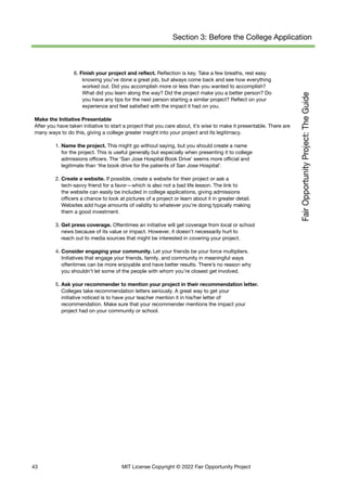 Section 3: Before the College Application
6. Finish your project and reflect. Reflection is key. Take a few breaths, rest easy
knowing you’ve done a great job, but always come back and see how everything
worked out. Did you accomplish more or less than you wanted to accomplish?
What did you learn along the way? Did the project make you a better person? Do
you have any tips for the next person starting a similar project? Reflect on your
experience and feel satisfied with the impact it had on you.
Make the Initiative Presentable
After you have taken initiative to start a project that you care about, it’s wise to make it presentable. There are
many ways to do this, giving a college greater insight into your project and its legitimacy.
1. Name the project. This might go without saying, but you should create a name
for the project. This is useful generally but especially when presenting it to college
admissions officers. The ‘San Jose Hospital Book Drive’ seems more official and
legitimate than ‘the book drive for the patients of San Jose Hospital’.
2. Create a website. If possible, create a website for their project or ask a
tech-savvy friend for a favor—which is also not a bad life lesson. The link to
the website can easily be included in college applications, giving admissions
officers a chance to look at pictures of a project or learn about it in greater detail.
Websites add huge amounts of validity to whatever you’re doing typically making
them a good investment.
3. Get press coverage. Oftentimes an initiative will get coverage from local or school
news because of its value or impact. However, it doesn’t necessarily hurt to
reach out to media sources that might be interested in covering your project.
4. Consider engaging your community. Let your friends be your force multipliers.
Initiatives that engage your friends, family, and community in meaningful ways
oftentimes can be more enjoyable and have better results. There’s no reason why
you shouldn’t let some of the people with whom you’re closest get involved.
5. Ask your recommender to mention your project in their recommendation letter.
Colleges take recommendation letters seriously. A great way to get your
initiative noticed is to have your teacher mention it in his/her letter of
recommendation. Make sure that your recommender mentions the impact your
project had on your community or school.
43 MIT License Copyright © 2022 Fair Opportunity Project
 