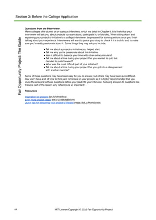 Section 3: Before the College Application
Questions from the Interviewer
Many colleges offer alumni or on-campus interviews, which we detail in Chapter 9. It is likely that your
interviewer will ask you about projects you care about, participate in, or founded. When sitting down and
explaining your project or initiative to a college interviewer, be prepared for some questions once you finish
talking about your experience. Interviewers will want to probe your story to check if it is truthful and to make
sure you’re really passionate about it. Some things they may ask you include:
● Tell me about a project or initiative you helped start.
● Tell me why you’re passionate about this initiative.
● Was it difficult to balance your time with other extracurriculars?
● Tell me about a time during your project that you wanted to quit, but
decided to push forward?
● What was the most difficult part of your initiative?
● Tell me about a time during your project that you got into a disagreement
with another member?
Some of these questions may have been easy for you to answer, but others may have been quite difficult.
You won’t have a lot of time to think and reminisce on your project, so it is highly recommended that you
know the answers to these questions before you head into your interview. Knowing answers to questions like
these is part of the reason why reflection is so important!
Resources
Inspiration for projects (bit.ly/MindMica)
Even more project ideas! (bit.ly/LiveBoldBloom)
Quick tips for designing your project’s website (https://bit.ly/HomSweet)
44 MIT License Copyright © 2022 Fair Opportunity Project
 