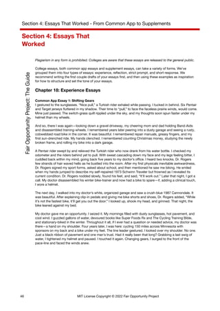 Section 4: Essays That Worked - From Common App to Supplements
Section 4: Essays That
Worked
Plagiarism in any form is prohibited. Colleges are aware that these essays are released to the general public.
College essays, both common app essays and supplement essays, can take a variety of forms. We’ve
grouped them into four types of essays: experience, reflection, strict prompt, and short response. We
recommend writing the first couple drafts of your essays first, and then using these examples as inspiration
for how to structure and set the tone of your essays.
Chapter 18: Experience Essays
Common App Essay 1: Shifting Gears
I gestured to the sunglasses. “Nice pull,” a Turkish rider exhaled while passing. I tucked in behind. Six Pentair
and Target jerseys fluttered in my shadow. Their time to “pull,” to face the faceless prairie winds, would come.
Mine just passed. The switch-grass quilt rippled under the sky, and my thoughts soon spun faster under my
helmet than my wheels.
And so, there I was again—looking down a gravel driveway, my cheering mom and dad holding Band-Aids
and disassembled training-wheels. I remembered years later peering into a dusty garage and seeing a rusty,
cobwebbed road bike in the corner. It was beautiful. I remembered repair manuals, greasy fingers, and my
first sun-drenched ride. My hands clenched. I remembered counting Christmas money, studying the newly
broken frame, and rolling my bike into a dark garage.
A Pentair rider swept by and relieved the Turkish rider who now drank from his water bottle. I checked my
odometer and the riders behind yet to pull. With sweat cascading down my face and my legs feeling bitter, I
cuddled back within my mind, going back five years to my doctor’s office. I heard two knocks. Dr. Rogers
few strands of hair waved hello as he bustled into the room. After my first physicals inevitable awkwardness,
Dr. Rogers signed my sport forms, asked about school, and then mentioned he saw me biking. He smiled
when my hands jumped to describe my self-repaired 1973 Schwinn Traveler but frowned as I revealed its
current condition. Dr. Rogers nodded slowly, found his feet, and said, “It’ll work out.” Later that night, I got a
call. My doctor disassembled his winter bike-trainer and now had a bike to spare—if, adding a clinical touch,
I wore a helmet.
The next day, I walked into my doctor’s white, organized garage and saw a crush-blue 1987 Cannondale. It
was beautiful. After explaining clip-in pedals and giving me bike shorts and shoes, Dr. Rogers added, “While
it’s not the fastest bike, it’ll get you out the door.” I looked up, shook my head, and grinned. That night, the
bike leaned against my bed.
My doctor gave me an opportunity. I seized it. My mornings filled with dusty sunglasses, hot pavement, and
cool wind. I guzzled gallons of water, devoured books like Super Foods Rx and The Cycling Training Bible,
and stationary-biked in the winter. Throughout it all, if I ever had a question or needed advice, my doctor was
there—a hand on my shoulder. Four years later, I was here: cycling 150 miles across Minnesota with
sponsors on my back and a bike under my feet. The line leader gestured. I looked over my shoulder. No one.
Just a black ribbon of pavement and one man’s trust. Had it really been that long? Grabbing a last swig of
water, I tightened my helmet and paused. I touched it again. Changing gears, I surged to the front of the
pace-line and faced the winds anew.
46 MIT License Copyright © 2022 Fair Opportunity Project
 
