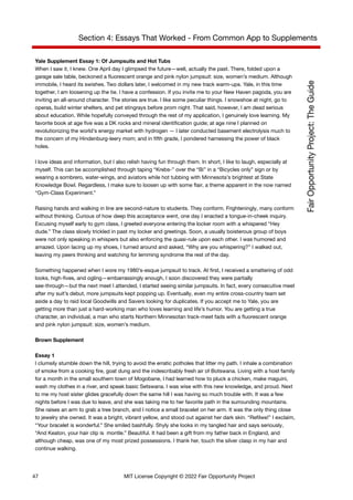 Section 4: Essays That Worked - From Common App to Supplements
Yale Supplement Essay 1: Of Jumpsuits and Hot Tubs
When I saw it, I knew. One April day I glimpsed the future—well, actually the past. There, folded upon a
garage sale table, beckoned a fluorescent orange and pink nylon jumpsuit: size, women’s medium. Although
immobile, I heard its swishes. Two dollars later, I welcomed in my new track warm-ups. Yale, in this time
together, I am loosening up the tie. I have a confession. If you invite me to your New Haven pagoda, you are
inviting an all-around character. The stories are true. I like some peculiar things. I snowshoe at night, go to
operas, build winter shelters, and pet stingrays before prom night. That said, however, I am dead serious
about education. While hopefully conveyed through the rest of my application, I genuinely love learning. My
favorite book at age five was a DK rocks and mineral identification guide; at age nine I planned on
revolutionizing the world’s energy market with hydrogen — I later conducted basement electrolysis much to
the concern of my Hindenburg-leery mom; and in fifth grade, I pondered harnessing the power of black
holes.
I love ideas and information, but I also relish having fun through them. In short, I like to laugh, especially at
myself. This can be accomplished through taping “Krebs-” over the “Bi” in a “Bicycles only” sign or by
wearing a sombrero, water-wings, and aviators while hot tubbing with Minnesota’s brightest at State
Knowledge Bowl. Regardless, I make sure to loosen up with some flair, a theme apparent in the now named
“Gym-Class Experiment.”
Raising hands and walking in line are second-nature to students. They conform. Frighteningly, many conform
without thinking. Curious of how deep this acceptance went, one day I enacted a tongue-in-cheek inquiry.
Excusing myself early to gym class, I greeted everyone entering the locker room with a whispered “Hey
dude.” The class slowly trickled in past my locker and greetings. Soon, a usually boisterous group of boys
were not only speaking in whispers but also enforcing the quasi-rule upon each other. I was humored and
amazed. Upon lacing up my shoes, I turned around and asked, “Why are you whispering?” I walked out,
leaving my peers thinking and watching for lemming syndrome the rest of the day.
Something happened when I wore my 1980’s-esque jumpsuit to track. At first, I received a smattering of odd
looks, high-fives, and ogling—embarrassingly enough, I soon discovered they were partially
see-through—but the next meet I attended, I started seeing similar jumpsuits. In fact, every consecutive meet
after my suit’s debut, more jumpsuits kept popping up. Eventually, even my entire cross-country team set
aside a day to raid local Goodwills and Savers looking for duplicates. If you accept me to Yale, you are
getting more than just a hard-working man who loves learning and life’s humor. You are getting a true
character, an individual, a man who starts Northern Minnesotan track-meet fads with a fluorescent orange
and pink nylon jumpsuit: size, women’s medium.
Brown Supplement
Essay 1
I clumsily stumble down the hill, trying to avoid the erratic potholes that litter my path. I inhale a combination
of smoke from a cooking fire, goat dung and the indescribably fresh air of Botswana. Living with a host family
for a month in the small southern town of Mogobane, I had learned how to pluck a chicken, make maguini,
wash my clothes in a river, and speak basic Setswana. I was wise with this new knowledge, and proud. Next
to me my host sister glides gracefully down the same hill I was having so much trouble with. It was a few
nights before I was due to leave, and she was taking me to her favorite path in the surrounding mountains.
She raises an arm to grab a tree branch, and I notice a small bracelet on her arm. It was the only thing close
to jewelry she owned. It was a bright, vibrant yellow, and stood out against her dark skin. “Refilwe!” I exclaim,
“Your bracelet is wonderful.” She smiled bashfully. Shyly she looks in my tangled hair and says seriously,
“And Keaton, your hair clip is montle.” Beautiful. It had been a gift from my father back in England, and
although cheap, was one of my most prized possessions. I thank her, touch the silver clasp in my hair and
continue walking.
47 MIT License Copyright © 2022 Fair Opportunity Project
 