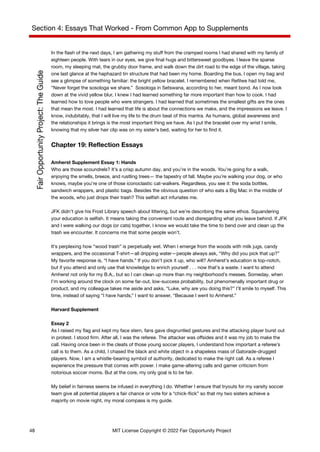 Section 4: Essays That Worked - From Common App to Supplements
In the flash of the next days, I am gathering my stuff from the cramped rooms I had shared with my family of
eighteen people. With tears in our eyes, we give final hugs and bittersweet goodbyes. I leave the sparse
room, my sleeping mat, the grubby door frame, and walk down the dirt road to the edge of the village, taking
one last glance at the haphazard tin structure that had been my home. Boarding the bus, I open my bag and
see a glimpse of something familiar: the bright yellow bracelet. I remembered when Refilwe had told me,
“Never forget the sosologa we share.” Sosologa in Setswana, according to her, meant bond. As I now look
down at the vivid yellow blur, I knew I had learned something far more important than how to cook. I had
learned how to love people who were strangers. I had learned that sometimes the smallest gifts are the ones
that mean the most. I had learned that life is about the connections we make, and the impressions we leave. I
know, indubitably, that I will live my life to the drum beat of this mantra. As humans, global awareness and
the relationships it brings is the most important thing we have. As I put the bracelet over my wrist I smile,
knowing that my silver hair clip was on my sister’s bed, waiting for her to find it.
Chapter 19: Reflection Essays
Amherst Supplement Essay 1: Hands
Who are those scoundrels? It’s a crisp autumn day, and you’re in the woods. You’re going for a walk,
enjoying the smells, breeze, and rustling trees— the tapestry of fall. Maybe you’re walking your dog, or who
knows, maybe you’re one of those iconoclastic cat-walkers. Regardless, you see it: the soda bottles,
sandwich wrappers, and plastic bags. Besides the obvious question of who eats a Big Mac in the middle of
the woods, who just drops their trash? This selfish act infuriates me.
JFK didn’t give his Frost Library speech about littering, but we’re describing the same ethos. Squandering
your education is selfish. It means taking the convenient route and disregarding what you leave behind. If JFK
and I were walking our dogs (or cats) together, I know we would take the time to bend over and clean up the
trash we encounter. It concerns me that some people won’t.
It’s perplexing how “wood trash” is perpetually wet. When I emerge from the woods with milk jugs, candy
wrappers, and the occasional T-shirt—all dripping water—people always ask, “Why did you pick that up?”
My favorite response is, “I have hands.” If you don’t pick it up, who will? Amherst’s education is top-notch,
but if you attend and only use that knowledge to enrich yourself . . . now that’s a waste. I want to attend
Amherst not only for my B.A., but so I can clean up more than my neighborhood’s messes. Someday, when
I’m working around the clock on some far-out, low-success probability, but phenomenally important drug or
product, and my colleague takes me aside and asks, “Luke, why are you doing this?” I’ll smile to myself. This
time, instead of saying “I have hands,” I want to answer, “Because I went to Amherst.”
Harvard Supplement
Essay 2
As I raised my flag and kept my face stern, fans gave disgruntled gestures and the attacking player burst out
in protest. I stood firm. After all, I was the referee. The attacker was offsides and it was my job to make the
call. Having once been in the cleats of those young soccer players, I understand how important a referee’s
call is to them. As a child, I chased the black and white object in a shapeless mass of Gatorade-drugged
players. Now, I am a whistle-bearing symbol of authority, dedicated to make the right call. As a referee I
experience the pressure that comes with power. I make game-altering calls and garner criticism from
notorious soccer moms. But at the core, my only goal is to be fair.
My belief in fairness seems be infused in everything I do. Whether I ensure that tryouts for my varsity soccer
team give all potential players a fair chance or vote for a “chick-flick” so that my two sisters achieve a
majority on movie night, my moral compass is my guide.
48 MIT License Copyright © 2022 Fair Opportunity Project
 