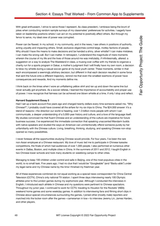Section 4: Essays That Worked - From Common App to Supplements
With great enthusiasm, I strive to serve those I represent. As class president, I embrace being the brunt of
jokes when conducting random sample surveys of my classmates’ preferences for activities. I eagerly have
taken on leadership positions where I can act on my potential to positively affect others. But through my
fervor to serve, my ideal view of power was corrupted.
Power can be flawed. In my school, in my community, and in the news, I see others in positions of authority,
acting unjustly and impacting others. Small, exclusive oligarchies control large, motley factions of people.
Why should I have the means to make decisions and be handed a shiny, silver whistle? I can make mistakes.
I can make the wrong call. But I can matter. In retrospect, I understand the magnitude of mere moments
wherein the course of my life and the lives of those around me was irrefutably, if infinitesimally, altered: a
suggestion on a way to analyze The Wasteland in class, a musing over coffee with my friends to organize a
charity run for a sports program in Dakar, a mother’s judgment that I will finally have my own room, a decision
to blow my whistle during a casual soccer game at my local youth center. These moments, similar in that
each encompassed a seemingly arbitrary decision, but different in that each decision resulted in some force
that sent the future onto a different trajectory, remind me that even the smallest exertions of power have
consequences and rewards. And my moments define me.
I think back on the times when I wore an unflattering yellow shirt and ran up and down the same line but
never actually got anywhere. As a soccer referee, I learned the importance of accountability and proper use
of power. I now recognize that fairness can be achieved one blown whistle at a time, if only I stop and reflect.
Harvard Supplement Essay 3
Had I set up a bank account five years ago and charged twenty dollars every time someone asked me, “Why
Chinese?”, I probably could have covered all the airfare for my six trips to China. The $24,000 answer: it’s a
blend of reasons—the direction our world is heading, over 1.3 billion more people with whom I can
communicate, a deeper understanding of a 5,000-year history and culture, and a love of the language itself.
My studies convinced me that fluent Chinese and an understanding of the culture are imperative for future
business success. I’ve experienced the immediate connection that speaking unaccented Mandarin builds
with native speakers and studied the ways an American can unintentionally offend someone purely by her
unfamiliarity with the Chinese culture. Living, breathing, thinking, studying, and speaking Chinese non-stop
opened so many possibilities.
I never foresaw all the opportunities studying Chinese would provide. For four years, I’ve been the rare
non-Asian employee at a Chinese restaurant. My love of music led me to participate in Chinese karaoke
competitions, the finals of which had audiences of over 1,000 people. I also performed at numerous other
events in Dallas, Boston, and multiple cities in China. In the summers of 2011 and 2012, I taught English in
two Chinese lower schools and took many students on weeklong camps to other cities.
Managing to keep 100 children under control and safe in Beijing, one of the most populous cities in the
world, is no small task. Five years ago, I had no clue that I would be “Googleable” (and “Baidu-able”) under
my legal name and my Chinese name by the time I finished my freshman year.
All of these experiences combined do not equal working as a special news correspondent for China Central
Television (CCTV), China’s only national TV station. I spent three days interviewing nearly 100 Olympic
athletes prior to the London games during my sophomore year. Although I conducted the interviews in
English, I introduced each athlete in Chinese and my questions were pertinent to Chinese spectators.
Throughout my junior year, I continued to work for CCTV, traveling to Houston for the Rockets’ (NBA)
weekend home games and some weekday games. In addition to interviewing fans and filming short clips in
Chinese about special circumstances surrounding the games, I joined other (mostly male) reporters and
marched into the locker room after the games—cameraman in tow—to interview Jeremy Lin, James Harden,
and other players.
49 MIT License Copyright © 2022 Fair Opportunity Project
 