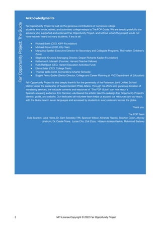 Acknowledgments
Fair Opportunity Project is built on the generous contributions of numerous college
students who wrote, edited, and submitted college essays to The FOP Guide. We are deeply grateful to the
advisors who supported and endorsed Fair Opportunity Project, and without whom the project would not
have reached nearly as many students, if any at all:
● Richard Barth (CEO, KIPP Foundation)
● Michael Brown (CEO, City Year)
● Marquitta Speller (Executive Director for Secondary and Collegiate Programs, The Harlem Children’s
Zone)
● Stephanie Khurana (Managing Director, Draper Richards Kaplan Foundation)
● Katherine K. Merseth (Founder, Harvard Teacher Fellows)
● Ruth Rathblott (CEO, Harlem Education Activities Fund)
● Elissa Salas (CEO, College Track)
● Thomas Willis (CEO, Cornerstone Charter Schools)
● Sugeni Perez-Sadler (Senior Director, College and Career Planning at NYC Department of Education)
Fair Opportunity Project is also deeply thankful for the generosity of the Patterson Joint Unified School
District under the leadership of Superintendent Philip Alfano. Through his efforts and generous donation of
translating services, the valuable contents and resources of “The FOP Guide” can now reach a
Spanish-speaking audience. Eric Ramirez volunteered his artistic talent to redesign Fair Opportunity Project’s
identity, guide, and website. Our dedicated all-volunteer team helps us expand our resources and our reach,
with the Guide now in seven languages and accessed by students in every state and across the globe.
Thank you,
The FOP Team
Cole Scanlon, Luke Heine, Dr. Sam Sokolsky-Tifft, Spencer Wilson, Miranda Rizzolo, Stephen Colon, Altynay
Linstrum, Dr. Carole Trone, Lucas Chu, Zoë Zizzo, Hüseyin Atakan Keskin, Mahmoud Badawy
5 MIT License Copyright © 2022 Fair Opportunity Project
 
