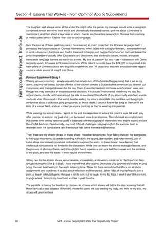 Section 4: Essays That Worked - From Common App to Supplements
The toughest part always came at the end of the night: after the game, my manager would write a paragraph
comprised almost entirely of new words and phonetically-translated names, give me about 15 minutes to
memorize it, and then shoot a few takes in which I had to say the entire paragraph in Chinese from memory
at media speed (which is faster than day-to-day language).
Over the course of these past five years, I have learned so much more than the Chinese language itself. I
picked up the idiosyncrasies of Chinese mannerisms. When faced with eating lamb brain, I immersed myself
in local cultures and traditions and tried it. I learned to bargain and haggle the price of an item well below the
price shopkeepers typically offer Caucasians and discovered that sticking to values, morals, and goals
transcends language barriers as readily as a smile. My love of, passion for, and—yes— obsession with China
led me to spend 42 weeks in Chinese immersion. While I don’t currently have the $24,000 in my pocket, I do
have years of Chinese cultural and linguistic experience, and I’m proud that teachers and classmates regard
me as a viable source of insight into China.
Pomona Supplement Essay 1
Waking up every morning, I slowly–arguably too slowly–turn off the Mishka Reggae song that is set as my
alarm, drag my half asleep bundle of limbs to the kitchen to make a Cuban coffee (American just doesn’t cut
it anymore), and then get dressed for the day. Then, I have the freedom to choose which shoes I wear, and
though this may seem like an inconsequential decision, it is actually instrumental in defining my day. My
soccer cleats, muddy, with tape around the sole to counteract the effects of my abnormally wide feet, enable
me to do what I love most in the world, besides eating my sister’s chocolate chip cookies, and bragging to
my brother about a victorious ping pong series. In these cleats, I can run forever (as long as I remain in the
lines of a soccer field), and can challenge anyone (as long as they’re wearing shinguards).
While wearing my soccer cleats, I sprint to the end line regardless of where the coach’s eyes fall and I stay
after practice to work on my goal shot, just because I know I can improve. The individual accomplishment
that comes with setting personal goals is balanced with the support of teammates who inspire loyalty and are
there to fall back on. Paradoxically, my most difficult challenges, playing tough in the summer heat, is
rewarded with the camaraderie and friendships that come from sharing hardship.
Then, there are my athletic shoes. In these shoes I have had adventures. From biking through the everglades,
to hiking up mountains, to paddle-boarding in the bay, the ripped, dirt-sodden, and hole-infested pair of
kicks allows me to meet my natural inclination to explore the world. In these shoes I have learned that
intellectual stimulation is not limited to the classroom. While one can learn the atomic makeup of leaves, and
the process of photosynthesis, only through first hand experience can one feel the creases and the wrinkles
of the plant, and see the leaves in their natural environment.
Sitting next to the athletic shoes, are a valuable, unparalleled, and custom-made pair of flip flops from Gap
(bought during the 2 for $10 deal). I have learned that after soccer, chocolate chip cookies and victory in ping
pong, the next best feeling in the world is having time. These flip flops remind me that life is not all about
assignments and deadlines; it is also about reflection and friendships. When I slip off my flip flops to join a
pick up beach volleyball game, the goal is not to win, but to laugh. In my flip flops, I stroll (I don’t hike or run),
to yoga where I listen to my heartbeat and feel myself breathe.
The good life is having the freedom to choose—to choose which shoes will define the day, knowing that all
three have value and purpose. Whether I choose to spend the day feeding my body, my mind or my soul, my
shoes will take me there.
50 MIT License Copyright © 2022 Fair Opportunity Project
 