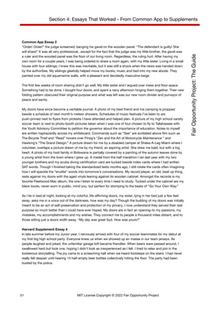 Section 4: Essays That Worked - From Common App to Supplements
Common App Essay 2
“Order! Order!” the judge screamed, banging his gavel on the wooden panel. “The defendant is guilty! She
will share!” It was all very professional...except for the fact that the judge was my little brother, the gavel was
a ruler and the wooded panel was the floor of our living room. Regardless, the ruling hurt. After having my
own room for a couple years, I was being ordered to share a room again, with my little sister. Living in a small
house with four siblings, I knew this was inevitable, but it was still a shock when the news was handed down
by the authorities. My siblings gleefully helped move my books, music and bed into my new abode. They
painted over my old aquamarine walls, with a pleasant and decidedly masculine beige.
The first few weeks of room sharing didn’t go well. My little sister and I argued over mess and floor space.
Something had to be done. I bought four doors, and spent a rainy afternoon hinging them together. Their new
folding pattern obscured their original purpose and what was left was our new room divider and purveyor of
peace and sanity.
My doors have since become a veritable journal. A photo of my best friend and me camping is propped
beside a schedule of next month’s meteor showers. Schedules of music festivals I’ve been to are
push-pinned next to flyers from protests I have attended and helped plan. A picture of my high school varsity
soccer team is next to photo-booth pictures taken when I was one of four chosen to fly to Tallahassee with
the Youth Advisory Committee to petition the governor about the importance of education. Notes to myself
are written haphazardly across my whiteboard. Commands such as “See” are scribbled above film such as
The Bicycle Thief and “Read” hovers over Pirsig’s “Zen and the Art of Motorcycle Maintenance ” and
Hawking’s “The Grand Design.” A picture drawn for me by a disabled camper at Shake-A-Leg Miami where I
volunteer, overlaps a picture drawn of me by my friend, an aspiring artist. She drew me bald, but with a big
heart. A photo of my host family in Botswana is partially covered by a painting of the autumn leaves done by
a young artist from the town where I grew up. A medal from the half marathon I ran last year with my two
younger brothers and my scuba diving certification card are tucked beside index cards where I had written
SAT words. Though I finished taking the standardized tests months ago, I still rotate the cards often imagining
how I will speckle the “erudite” words into tomorrow’s conversations. My record player, an old, beat up thing,
rests against my doors with the aged vinyls leaning against its wooden cabinet. Amongst the records is my
favorite Fleetwood Mac album, the one I listen to every time I need to study. Tucked under the cabinet are my
black boots, never worn in public, mind you, but perfect for stomping to the beats of “Go Your Own Way.”
As I lie in bed at night, looking at my colorful, life-affirming doors, my sister, lying in her bed just a few feet
away, asks me in a voice out of the darkness, how was my day? Though the building of my doors was initially
meant to be an act of self-preservation and protection of my privacy, I now understand they served their real
purpose so much better than I could have ever hoped. My doors are in fact an opening–to my passions, my
mistakes, my accomplishments and my wishes. They connect me to people a thousand miles distant, and to
those sitting just a doors width away. “My day was great Syd. How was yours?”
Harvard Supplement Essay 4
In late summer before my Junior year, I nervously arrived with four of my soccer teammates for my debut at
my first big high school party. Everyone knew us when we showed up en masse in our team jerseys. As
people laughed and joked, the unfamiliar garage loft became friendlier. When beers were passed around, I
swallowed hard but took one, hoping I didn’t look as inexperienced as I felt. I tried to relax and join in the
boisterous storytelling. The joy came to a screeching halt when we heard footsteps on the stairs. I had never
really felt despair until hearing 15 half-empty beer bottles collectively hitting the floor. The party had been
busted by the police.
51 MIT License Copyright © 2022 Fair Opportunity Project
 