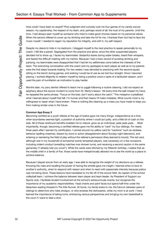 Section 4: Essays That Worked - From Common App to Supplements
How could I have been so stupid? Poor judgment and curiosity cost me four games of my varsity soccer
season, my captainship, the respect of my team, and, perhaps worst of all, the trust of my parents. Until this
time, I had always seen myself as someone who tried to make good choices based on my personal values.
When the seniors offered to cover up my drinking and take the hit for me, I thanked them but had to face the
music myself. I needed to regain my reputation for integrity, and with it, my self-respect.
Despite my desire to hide in my bedroom, I dragged myself to the next practice to speak personally to my
coach. I felt like a pariah. Segregated from the practice and alone, since the other suspended players
decided not to show up, I faced my teammates’ disdainful stares during water breaks, heard their whispers,
and feared the difficult meeting with my mentor. Because I had a track record of avoiding drinking and
partying, my teammates were disappointed that I had let my selfishness come before the interests of the
team. The wrenching conversation with the coach and my apologies to each player as well as to my parents
were the first steps towards healing. For two weeks I was demoted to practicing with the second squad,
sitting on the bench during games, and wishing I could be of use as we lost four straight. Once I resumed
playing, I worked diligently to redeem myself by being a positive voice in spite of a lackluster season, and I
used the pain of humiliation as motivation to play harder.
Months later, my zany dentist offered to teach me to juggle following a routine cleaning. I did not expect an
epiphany about the soccer incident to come from Dr. Marty’s lesson. Yet every time the ball missed my hand,
he repeated the same phrase, “Focus on the toss; don’t worry about the catch.” This metaphor crystallized
what I learned about myself that fall: I’m human and that means I’ll make mistakes. What counts most is my
willingness to repair what I have broken. There is nothing like cleaning up a mess you have made to keep you
from making similar ones in the future.
Common App Essay 3
Becoming certified as a youth referee at the age of twelve gave me many things: independence at a time
when boundaries seemed tight, a position of authority where I could act justly, and a little bit of cash on the
side. All of these newfound benefits enabled me to mature, grow as an individual, yada yada yada. . . Most
importantly, though, becoming a certified referee gave me the ability to “card” my four siblings. For nearly
three years after I earned my certification, I carried around my yellow card for “cautions” such as reckless
behavior (spilling cheerios), dissent by word or action (disagreement about Sunday night television), and
entering or reentering the field of play without the referee’s permission (they learned to knock). The red card,
although rare in my household of somewhat evenly tempered players, was necessary on a few occasions
including violent conduct (wrestling matches over shower turns), and receiving a second caution in the same
game/day (“I already told you once!”). While the cards were ditched by my fifteenth birthday, I realize that as
the middle child in a family of five, those cards have metaphorically allowed me to see the world as a place to
achieve balance.
Because I played soccer from an early age, I was able to recognize the weight of my decisions as a referee.
Knowing the rules and recalling the power of having the whistle gave me insight. I learned when to bow to
another’s authority, when to respond with reason and when to react with passionate intensity because justice
was not being done. These lessons have translated to my life off of the soccer field. As captain of the school
volleyball team, I achieve the balance between team player and team leader. As President of Support our
Sports club, I facilitate student involvement at the school’s extracurricular events, but recognize the
importance of my academic responsibilities. I lead chants and paint faces but spend half time under the
bleachers reading Hosseini’s The Kite Runner. At home, my family looks to me, the fulcrum between pairs of
siblings to determine who rides shotgun, or who empties the dishwasher, while my mom is at work. I have
learned the importance of taking turns, embracing various perspectives and bringing my own basketball to
the court if I want to take a shot.
52 MIT License Copyright © 2022 Fair Opportunity Project
 