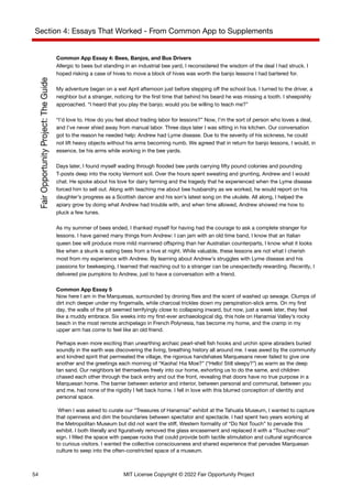 Section 4: Essays That Worked - From Common App to Supplements
Common App Essay 4: Bees, Banjos, and Bus Drivers
Allergic to bees but standing in an industrial bee yard, I reconsidered the wisdom of the deal I had struck. I
hoped risking a case of hives to move a block of hives was worth the banjo lessons I had bartered for.
My adventure began on a wet April afternoon just before stepping off the school bus. I turned to the driver, a
neighbor but a stranger, noticing for the first time that behind his beard he was missing a tooth. I sheepishly
approached. “I heard that you play the banjo; would you be willing to teach me?”
“I’d love to. How do you feel about trading labor for lessons?” Now, I’m the sort of person who loves a deal,
and I’ve never shied away from manual labor. Three days later I was sitting in his kitchen. Our conversation
got to the reason he needed help: Andrew had Lyme disease. Due to the severity of his sickness, he could
not lift heavy objects without his arms becoming numb. We agreed that in return for banjo lessons, I would, in
essence, be his arms while working in the bee yards.
Days later, I found myself wading through flooded bee yards carrying fifty pound colonies and pounding
T-posts deep into the rocky Vermont soil. Over the hours spent sweating and grunting, Andrew and I would
chat. He spoke about his love for dairy farming and the tragedy that he experienced when the Lyme disease
forced him to sell out. Along with teaching me about bee husbandry as we worked, he would report on his
daughter’s progress as a Scottish dancer and his son’s latest song on the ukulele. All along, I helped the
apiary grow by doing what Andrew had trouble with, and when time allowed, Andrew showed me how to
pluck a few tunes.
As my summer of bees ended, I thanked myself for having had the courage to ask a complete stranger for
lessons. I have gained many things from Andrew: I can jam with an old time band, I know that an Italian
queen bee will produce more mild mannered offspring than her Australian counterparts, I know what it looks
like when a skunk is eating bees from a hive at night. While valuable, these lessons are not what I cherish
most from my experience with Andrew. By learning about Andrew’s struggles with Lyme disease and his
passions for beekeeping, I learned that reaching out to a stranger can be unexpectedly rewarding. Recently, I
delivered pie pumpkins to Andrew, just to have a conversation with a friend.
Common App Essay 5
Now here I am in the Marquesas, surrounded by droning flies and the scent of washed up sewage. Clumps of
dirt inch deeper under my fingernails, while charcoal trickles down my perspiration-slick arms. On my first
day, the walls of the pit seemed terrifyingly close to collapsing inward, but now, just a week later, they feel
like a muddy embrace. Six weeks into my first-ever archaeological dig, this hole on Hanamiai Valley’s rocky
beach in the most remote archipelago in French Polynesia, has become my home, and the cramp in my
upper arm has come to feel like an old friend.
Perhaps even more exciting than unearthing archaic pearl-shell fish hooks and urchin spine abraders buried
soundly in the earth was discovering the living, breathing history all around me. I was awed by the community
and kindred spirit that permeated the village, the rigorous handshakes Marquesans never failed to give one
another and the greetings each morning of “Kaoha! Hia Moe?” (“Hello! Still sleepy?”) as warm as the deep
tan sand. Our neighbors let themselves freely into our home, exhorting us to do the same, and children
chased each other through the back entry and out the front, revealing that doors have no true purpose in a
Marquesan home. The barrier between exterior and interior, between personal and communal, between you
and me, had none of the rigidity I felt back home. I fell in love with this blurred conception of identity and
personal space.
When I was asked to curate our “Treasures of Hanamiai” exhibit at the Tahuata Museum, I wanted to capture
that openness and dim the boundaries between spectator and spectacle. I had spent two years working at
the Metropolitan Museum but did not want the stiff, Western formality of “Do Not Touch” to pervade this
exhibit. I both literally and figuratively removed the glass encasement and replaced it with a “Touchez-moi!”
sign. I filled the space with paepae rocks that could provide both tactile stimulation and cultural significance
to curious visitors. I wanted the collective consciousness and shared experience that pervades Marquesan
culture to seep into the often-constricted space of a museum.
54 MIT License Copyright © 2022 Fair Opportunity Project
 