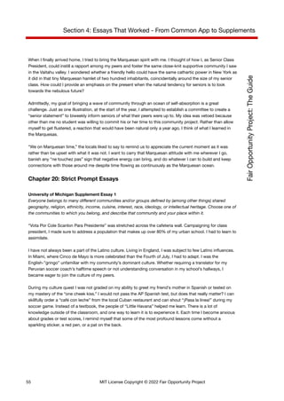 Section 4: Essays That Worked - From Common App to Supplements
When I finally arrived home, I tried to bring the Marquesan spirit with me. I thought of how I, as Senior Class
President, could instill a rapport among my peers and foster the same close-knit supportive community I saw
in the Vaitahu valley. I wondered whether a friendly hello could have the same cathartic power in New York as
it did in that tiny Marquesan hamlet of two hundred inhabitants, coincidentally around the size of my senior
class. How could I provide an emphasis on the present when the natural tendency for seniors is to look
towards the nebulous future?
Admittedly, my goal of bringing a wave of community through an ocean of self-absorption is a great
challenge. Just as one illustration, at the start of the year, I attempted to establish a committee to create a
“senior statement” to biweekly inform seniors of what their peers were up to. My idea was vetoed because
other than me no student was willing to commit his or her time to this community project. Rather than allow
myself to get flustered, a reaction that would have been natural only a year ago, I think of what I learned in
the Marquesas.
“We on Marquesan time,” the locals liked to say to remind us to appreciate the current moment as it was
rather than be upset with what it was not. I want to carry that Marquesan attitude with me wherever I go,
banish any “ne touchez pas” sign that negative energy can bring, and do whatever I can to build and keep
connections with those around me despite time flowing as continuously as the Marquesan ocean.
Chapter 20: Strict Prompt Essays
University of Michigan Supplement Essay 1
Everyone belongs to many different communities and/or groups defined by (among other things) shared
geography, religion, ethnicity, income, cuisine, interest, race, ideology, or intellectual heritage. Choose one of
the communities to which you belong, and describe that community and your place within it.
“Vota Por Cole Scanlon Para Presidente” was stretched across the cafeteria wall. Campaigning for class
president, I made sure to address a population that makes up over 80% of my urban school. I had to learn to
assimilate.
I have not always been a part of the Latino culture. Living in England, I was subject to few Latino influences.
In Miami, where Cinco de Mayo is more celebrated than the Fourth of July, I had to adapt. I was the
English-”gringo” unfamiliar with my community’s dominant culture. Whether requiring a translator for my
Peruvian soccer coach’s halftime speech or not understanding conversation in my school’s hallways, I
became eager to join the culture of my peers.
During my culture quest I was not graded on my ability to greet my friend’s mother in Spanish or tested on
my mastery of the “one cheek kiss.” I would not pass the AP Spanish test, but does that really matter? I can
skillfully order a “café con leche” from the local Cuban restaurant and can shout “¡Pasa la linea!” during my
soccer game. Instead of a textbook, the people of “Little Havana” helped me learn. There is a lot of
knowledge outside of the classroom, and one way to learn it is to experience it. Each time I become anxious
about grades or test scores, I remind myself that some of the most profound lessons come without a
sparkling sticker, a red pen, or a pat on the back.
55 MIT License Copyright © 2022 Fair Opportunity Project
 