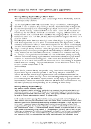 Section 4: Essays That Worked - From Common App to Supplements
University of Chicago Supplement Essay 1: Where’s Waldo?
These testimonies were acquired from a C.I.A. black base operating in the lower Polochic Valley, Guatemala.
Translations provided by Luke Heine.
Jose Joquin (Gang Member, 1990-1998): He was terrible. His eyes were cold moons, hard, lacking soul.
When I left, he knew; his eyes knew. They weren’t eyes of man but of demon! I remember the things he did...
he was a demon (sobbing). You must understand. I grew up in Bogota poor, real poor—ya’ know. It was a
way out. This day in January, I needed to do it. I knew he was in town. I saw the hats. The men always wear
them. He says they offer safety, but they’re really just maize sacks. I was young, a different man then. The
fields burned in the South. I had to do it. There was no future! They were going to Mexico. Had I known what
I do now, I would have never... but I didn’t, O.K.! Look, I don’t know what he’s doing now. But—I’m not sure if
you’d want to either.
Pueblo Muri (Street Vendor, 2001) Fools! The man you seek is invisible. He goes by many names, seeing
much. His skin is pale and as long as his clothes are banded with the sap of the Bignonia Chica, you’ll find
rocks talking (local expression) before you find him. The bands protect him. You will never understand (spits).
Alex Quinn (Financier, 1989-1991): Excuse me, but I invest for numerous clients. I should not be punished for
doing a successful job. Shorting stocks is not a felony, although, perhaps that escapes your reason. Not
shorting Marubeni (a Korean company investing heavily in Columbian fields) would be financial folly. Plus, it
was my client’s request. Yes, I’ve heard the controversy, but I didn’t know of his involvement with burning.
Sir, I assure you, I had no personal connection with the man—trust me. I found him quite repulsive in reality. I
invited him to a shareholder meeting—a gesture I do for all clients. Don’t overthink that. Anyways, black-tie
event mind you, the man showed up wearing jeans. A positive bore at dinner, he said nothing: quite flat,
didn’t even take off his hat. He simply wore this self-assured smile—like he knew something. He always had
that look, like he knew something. . . Anyways, that’s where I last saw him. The man even made me pick up
the check—probably smiled about that as well.
Testimonies 33-35
***
Pancho Walnado, [codename WALDO], is suspected of running Juarez’s notorious narcotics gang “Chicos
Rayas” or Striped Boys. His location is suspected to be within the city, although his exact location is
unknown. WALDO suffers metabolic myopia, a genetic disease, which limits his homeostasis and muscle
control. As a result, he has been seen using a cane to assist with walking and frequently wears a sweater and
hat to maintain body heat. WALDO follows Mayan superstitions, including striping his upper-garments with
Bignonia Chica dye obtained from trees native to the Yucatan. WALDO has been uncontained since the early
80’s and is suspected of crop burning, stock fixing, and drug trafficking. He remains at large.
University of Chicago Supplement Essay 2
How does one compare apples and oranges?
“Wait...so we weren’t meant to eat the fruit? Maybe next time you should give us objects that are not juicy,
delicious and necessary for our survival!” To literally contrast oranges and apples, we must use our most
primitive biological needs first. Before we quantify, qualify, and surgically dissect the spherical foods on the
lab table, we must first ask an important question: “Is anyone hungry?”
Surely once the intermittent growling of stomachs has ceased, we may dive into realms of inquiry such as
“What chemical interaction gives oranges their acidity?” and “Would Newton have also proposed the Laws of
Gravity if it was an orange, rather than an apple, that had accelerated downward at 9.81m/s2 and struck him
on the head?” I may spend hours wondering about such questions, only until, however, a lack of food
overpowers such thoughts. After all, apples and oranges are food and could be initially compared based on
their nutritional values. Vitamin C? Fiber? All important, of course. Whether scurvy-stricken sailors on a long
ocean voyage or my three-year-old self pleading for a cookie instead of fruit for my afternoon snack, apples
and oranges serve a purpose. The nutrients provided by each are literally the fuel for thought processes that
allow intellectual inquiry. To better understand the essay question, I decided to philosophize. I took refuge
from the tropical Florida sun under the shade of an orange tree and wondered what makes each unique.
56 MIT License Copyright © 2022 Fair Opportunity Project
 