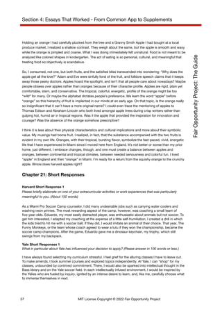 Section 4: Essays That Worked - From Common App to Supplements
Holding an orange I had carefully plucked from the tree and a Granny Smith Apple I had bought at a local
produce market, I realized a shallow contrast. They weigh about the same, but the apple is smooth and waxy
while the orange is pimpled and coarse. What I was doing immediately felt unnatural. Food is not meant to be
analyzed like colored shapes in kindergarten. The act of eating is so personal, cultural, and meaningful that
treating food so objectively is scandalous.
So, I consumed, not one, but both fruits, and the satisfied bliss transcended into wondering: “Why does the
apple get all the love?” Adam and Eve were sinfully fond of the fruit, and folklore speech claims that it keeps
away those pesky doctors. Apples hoard the spotlight, and isn’t that all people care about nowadays? Maybe
people obsess over apples rather than oranges because of their character profile. Apples are rigid, plain yet
comfortable, stern, and conservative. The tropical, colorful, energetic, profile of the orange might be too
“wild” for many. Or maybe the alphabet dictates people’s preference. We learn the word “apple” before
“orange” so this hierarchy of fruit is implanted in our minds at an early age. On that topic, is the orange really
so insignificant that it can’t have a more original name? I could even trace the mentioning of apples to
Thomas Edison and Abraham Lincoln who both lived amongst apple trees during crisp winters rather than
gulping hot, humid air in tropical regions. Was it the apple that provided the inspiration for innovation and
courage? Was the absence of the orange somehow prescriptive?
I think it is less about their physical characteristics and cultural implications and more about their symbolic
value. My musings had borne fruit. I realized, in fact, that the substance accompanied with the two fruits is
evident in my own life. Oranges, with their tropical, bursting flavor, symbolize the fast-paced, vivid, energetic
life that I have experienced in Miami since I moved here from England. It’s not better or worse than my prior
home, just different. I embrace changes, though, and one must create a balance between apples and
oranges, between continental and tropical climates, between needed seriousness and colorful fun. I lived
“apple” in England and then “orange” in Miami. I’m ready for a return from the squishy orange to the crunchy
apple. Illinois does harvest apples right?
Chapter 21: Short Responses
Harvard Short Response 1
Please briefly elaborate on one of your extracurricular activities or work experiences that was particularly
meaningful to you. (About 150 words)
As a Miami Pro Soccer Camp counselor, I did many undesirable jobs such as carrying water coolers and
washing neon pinnies. The most rewarding aspect of the camp, however, was coaching a small team of
five-year-olds. Eduardo, my most easily distracted player, was enthusiastic about animals but not soccer. To
get him interested, I adapted my coaching at the expense of a little self-humiliation. I created a drill in which
the kids tried to hit me with a soccer ball. If they did, I would imitate an animal of their choice. That year, The
Funny Monkeys, or the team whose coach agreed to wear a tutu if they won the championship, became the
soccer camp champions. After the game, Eduardo gave me a dinosaur keychain, my trophy, which still
swings from my backpack.
Yale Short Responses 1
What in particular about Yale has influenced your decision to apply? (Please answer in 100 words or less.)
I have always found selecting my curriculum stressful. I feel grief for the alluring classes I have to leave out.
To make amends, I took summer courses and explored topics independently. At Yale, I can “shop” for my
classes, unbounded by contrived commitment. There, I would also be sparked into intellectual thought in the
Bass library and on the Yale soccer field. In each intellectually infused environment, I would be inspired by
the Yalies who are fueled by inquiry, ignited by an intense desire to learn, and, like me, carefully choose what
to immerse themselves in next.
57 MIT License Copyright © 2022 Fair Opportunity Project
 