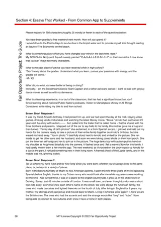 Section 4: Essays That Worked - From Common App to Supplements
Please respond in 150 characters (roughly 25 words) or fewer to each of the questions below:
You have been granted a free weekend next month. How will you spend it?
I would drive to the Florida Keys to scuba dive in the limpid water and to provoke myself into thought reading
an issue of The Economist on the beach.
What is something about which you have changed your mind in the last three years?
My SOS Club’s Bodypaint Squad messily painted “C-A-V-A-L-I-E-R-S-!-!-!-!” on their stomachs. I now know
that you can’t have too many characters.
What is the best piece of advice you have received while in high school?
“Don’t worry about the grades. Understand what you learn, pursue your passions with energy, and the
grades will come.”
-Mr. XX
What do you wish you were better at being or doing?
Ironically, I am the Sweethearts Dance Team Captain and a rather awkward dancer. I want to lead with groovy
dance moves as well as with my demeanor.
What is a learning experience, in or out of the classroom, that has had a significant impact on you?
Since learning about National Public Radio’s podcasts, I listen to Marketplace Money or All Things
Considered while riding my bike to and from school.
Brown Short Response 1
It was my friend Arnold’s birthday. I had picked him up, and we had spent the day at the mall, playing video
games, drinking vanilla milkshakes and watching the latest Disney movie, “Brave.” Arnold had just turned 23
years old. As a boy with autism,----- . As I pulled into the trailer that he called home – that he shared with his
three brothers and parents, I stepped out of the car to say hello to his family. His mother gave me a hug and
then turned. “Family day of birth photos!” she exclaimed, in a thick Spanish accent. I grinned and held out my
hands for the camera, ready to take a picture of their entire family together on Arnold’s birthday, but she
waved my hand away. “You in photo.” I bashfully stood next to Arnold and smiled for the picture. She ran
inside to get her other sons and her husband, and soon we were taking posed shots on their front porch. She
put the timer on self-snap and ran to join us in the picture. The huge lanky boy with autism put his hand on
my shoulder as he grinned blissfully into the camera. It flashed once and I felt a wave of love for this family. I
had barely known them a few months ago. The next weekend, as I knocked on the door to pick up Arnold for
a day at the park, I noticed something new in their living room. A framed photo of the Lopez family, and in the
middle was me, grinning widely.
Brown Short Response 2
Tell us where you have lived-and for how long-since you were born; whether you’ve always lived in the same
place, or perhaps in a variety of places.
Born in the boiling humidity of Miami to two American parents, I spent the first three years of my life speaking
Spanish before English, thanks to my Cuban nanny who would look after me while my parents were working.
By the time I had turned three, I was on a plane to the English countryside. I grew up in the idyllic town of
Dorking, Surrey, just 45 minutes outside of London. It was small town, and even though London was a short
train ride away, everyone knew each other’s name on the street. We were always the American family, the
ones who made pancakes and lighted fireworks on the fourth of July. After living in England for 8 years, my
mother, my siblings and I packed up and moved back to Miami. Living in America since aged 11, here we are
the British ones. The ones who had the accents and said the strange words like “lorry” and “tube.” I love
being able to connect to two cultures and I know I have a home in both places.
58 MIT License Copyright © 2022 Fair Opportunity Project
 