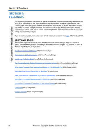 Section 5: Feedback
SECTION 5:
FEEDBACK
Fair Opportunity Project has one mission: to get the most valuable information about college admissions and
financial aid to students, for free, especially to those who would benefit most from this information. The
FOP’s Guide is good, really good—it’s been read, reviewed, and evaluated by dozens of students, advisors,
high school counselors, college counselors, and admissions officers. We think we’ve made this the most
comprehensive college guide, but we want to keep making it better, especially as the process of applying to
college and financial aid changes.
If you have critiques, edits, comments, or any other feedback please submit them here. (bit.ly/FeedbackFOP)
ADDITIONAL TOOLS
We also want to provide an evolving list of other free resources that can help you along your journey to
getting into and affording the best school for you. Many are mentioned along the way, but here are some of
the most important ones, all in one place.
Fair Opportunity Project Mentoring (bit.ly/MentorshipPage)
Khan Academy: College Admissions (bit.ly/KhanAcademyCollege)
bigfuture by the College Board (bit.ly/BigFutureCollegeboard)
The Complete Guide to College Admissions by Accredited Schools (bit.ly/AccreditedSchoolsCollege)
What types of colleges fit your personality and goals by the Washington Post (bit.ly/CollegeTypeFit)
Starting An After-School Coding Club by Hack Club (bit.ly/HackClub)
Make Me a Freshman: Free Website for Organizing Requirements (bit.ly/MakeMeAFreshman)
Going Merry: Scholarship Marketplace and Common App (bit.ly/GoingMerryAid)
EZEduTunity: A platform for internships for high school students (bit.ly/ezEdTunity)
CollegePoint (bit.ly/CollegePoint)
College Greenlight (bit.ly/CollegeGreenLight)
59 MIT License Copyright © 2022 Fair Opportunity Project
 