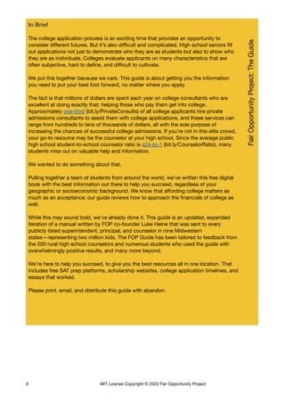 In Brief
The college application process is an exciting time that provides an opportunity to
consider different futures. But it’s also difficult and complicated. High school seniors fill
out applications not just to demonstrate who they are as students but also to show who
they are as individuals. Colleges evaluate applicants on many characteristics that are
often subjective, hard to define, and difficult to cultivate.
We put this together because we care. This guide is about getting you the information
you need to put your best foot forward, no matter where you apply.
The fact is that millions of dollars are spent each year on college consultants who are
excellent at doing exactly that: helping those who pay them get into college.
Approximately one-third (bit.ly/PrivateConsults) of all college applicants hire private
admissions consultants to assist them with college applications, and these services can
range from hundreds to tens of thousands of dollars, all with the sole purpose of
increasing the chances of successful college admissions. If you’re not in this elite crowd,
your go-to resource may be the counselor at your high school. Since the average public
high school student-to-school counselor ratio is 424-to-1 (bit.ly/CounselorRatio), many
students miss out on valuable help and information.
We wanted to do something about that.
Pulling together a team of students from around the world, we’ve written this free digital
book with the best information out there to help you succeed, regardless of your
geographic or socioeconomic background. We know that affording college matters as
much as an acceptance; our guide reviews how to approach the financials of college as
well.
While this may sound bold, we’ve already done it. This guide is an updated, expanded
iteration of a manual written by FOP co-founder Luke Heine that was sent to every
publicly listed superintendent, principal, and counselor in nine Midwestern
states—representing two million kids. The FOP Guide has been tailored to feedback from
the 200 rural high school counselors and numerous students who used the guide with
overwhelmingly positive results, and many more beyond.
We’re here to help you succeed, to give you the best resources all in one location. That
includes free SAT prep platforms, scholarship websites, college application timelines, and
essays that worked.
Please print, email, and distribute this guide with abandon.
6 MIT License Copyright © 2022 Fair Opportunity Project
 