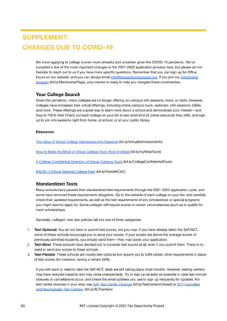 SUPPLEMENT:
CHANGES DUE TO COVID-19
We know applying to college is even more stressful and uncertain given the COVID-19 pandemic. We’ve
compiled a few of the most important changes to the 2021-2022 application process here, but please do not
hesitate to reach out to us if you have more specific questions. Remember that you can sign up for Office
Hours on our website, and you can always email info@fairoppotunityproject.org. If you join our mentorship
program (bit.ly/MentorshipPage), your mentor is ready to help you navigate these uncertainties.
Your College Search
Given the pandemic, many colleges are no longer offering on-campus info sessions, tours, or visits. However,
colleges have increased their virtual offerings, including online campus tours, webinars, info sessions, Q&As,
and more. These offerings are a great way to learn more about a school and demonstrate your interest—and
they’re 100% free! Check out each college on your list to see what kind of online resources they offer, and sign
up to join info sessions right from home, at school, or at your public library.
Resources:
The Value of Virtual College Admissions Info Sessions (bit.ly/VirtualAdmissionsInfo)
How to Make the Most of Virtual College Tours (from IvyWise) (bit.ly/IvyWiseTours)
A College Confidential Directory of Virtual Campus Tours (bit.ly/CollegeConfidentialTours)
NACAC's Virtual National College Fairs (bit.ly/FairsNACAC)
Standardized Tests
Many schools have paused their standardized test requirements through the 2021-2022 application cycle, and
some have removed these requirements altogether. Go to the website of each college on your list, and carefully
check their updated requirements, as well as the test requirements of any scholarships or special programs
you might want to apply for. Some colleges still require scores in certain circumstances (such as to qualify for
merit scholarships).
Generally, colleges’ new test policies fall into one of three categories:
1. Test-Optional: You do not have to submit test scores, but you may. If you have already taken the SAT/ACT,
some of these schools encourage you to send your scores. If your scores are above the average scores of
previously admitted students, you should send them—they may boost your application.
2. Test-Blind: These schools have decided not to consider test scores at all, even if you submit them. There is no
need to send any scores to these schools.
3. Test-Flexible: These schools are mostly test-optional but require you to fulfill certain other requirements in place
of test scores (for instance, having a certain GPA).
If you still want or need to take the SAT/ACT, tests are still taking place most months. However, testing centers
may have reduced capacity and may close unexpectedly. Try to sign up as early as possible in case last-minute
closures or cancellations occur, and check the email address you use to sign up frequently for updates. For
test center closures in your area, see SAT Test Center Closings (bit.ly/TestCentersClosed) or ACT Cancelled
and Rescheduled Test Centers. (bit.ly/ACTcenters)
60 MIT License Copyright © 2022 Fair Opportunity Project
 