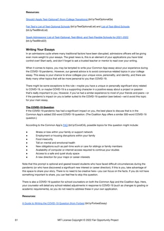Resources:
Should I Apply Test-Optional? (from College Transitions) (bit.ly/TestOptionalQs)
Fair Test's List of Test-Optional Schools (bit.ly/TestOptionalList) and List of Test-Blind Schools
(bit.ly/TestBlindList)
Spark Admissions' List of Test-Optional, Test-Blind, and Test-Flexible Schools for 2021-2022
(bit.ly/TestBlind22)
Writing Your Essays
In an admissions cycle where many traditional factors have been disrupted, admissions officers will be giving
even more weight to your essays. The great news is, this is an element of your applications you have total
control over! Start early, and don’t forget to ask a trusted teacher or mentor to read over your writing.
When it comes to topics, you may be tempted to write your Common App essay about your experience during
the COVID-19 pandemic. However, our general advice is to avoid coronavirus-related topics in your college
essay. This essay is your chance to show colleges your unique voice, personality, and identity, and there are
likely many other topics that will be more personal to you than COVID-19.
There might be some exceptions to this rule—maybe you have a unique or personally significant story related
to COVID-19, or maybe COVID-19 is a supporting character in a positive essay about a project or passion
that’s really important to you. However, if you’ve had a similar experience to most of your friends and peers—or
if the pandemic’s impact on you is better suited to the COVID-19 question (see below)—we’d avoid this topic
for your main essay.
The COVID-19 Question
If the COVID-19 pandemic has had a significant impact on you, the best place to discuss that is in the
Common App’s added 250-word COVID-19 question. (The Coalition App offers a similar 300-word COVID-19
question.)
According to the Common App’s FAQ (bit.ly/CovidCA), possible topics for this question might include:
● Illness or loss within your family or support network
● Employment or housing disruptions within your family
● Food insecurity
● Toll on mental and emotional health
● New obligations such as part-time work or care for siblings or family members
● Availability of computer or internet access required to continue your studies
● Access to a safe and quiet study space
● A new direction for your major or career interests
Note that this prompt is optional and geared toward students who have faced difficult circumstances during the
pandemic (or who have discovered a significant new interest or career direction). If this is you, take advantage of
this space to share your story. There is no need to be creative here—you can focus on the facts. If you do not have
something important to share, you can feel free to skip this question.
There is also a COVID-19 question for school counselors on both the Common App and the Coalition App. Here,
your counselor will detail any school-related adjustments in response to COVID-19 (such as changes to grading or
academic requirements), so you do not need to address these in your own application.
Resources:
A Guide to Writing the COVID-19 Question (from Forbes) (bit.ly/ForbesEssay)
61 MIT License Copyright © 2022 Fair Opportunity Project
 