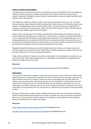 Letters of Recommendation
If you spent some or all of the last two years in virtual classes, you may not have gotten to know your teachers as
well as you would in a typical year. Colleges are well aware of this; however, without test scores or typical
academic requirements, colleges are relying on letters of recommendation to give them needed information about
what you’re like in the classroom.
First, whether your classes are virtual or in-person, get to know your teachers as much as you can. This might
mean participating in class discussions (even the awkward Zoom ones!), staying a few minutes after class to ask a
question, or emailing/meeting with your teacher outside of class. Your teachers have been struggling with the
changes to schooling over the past year and a half too, and most of them would love to take a few extra minutes
to talk about their subjects or get to know their students.
When it comes to choosing your recommenders, we usually advise asking teachers who taught you junior year.
However, sophomore year teachers you are close with or who taught you in a subject you love are perfectly fine. If
you are a rising senior and don’t feel you made strong enough connections with your teachers last year, work on
building relationships with your teachers this fall. While senior year teachers have less time to get to know you, if
you ask early, they usually will be happy to write a letter for you. At the end of the day, ask the teachers who know
you the best and can speak to who you are as both a student and a human being.
Regardless of grade level, sending your teachers information about your activities, your interests, and why you
liked their subject is more important than ever. Remind them of specific contributions you made in their class, and
give them a fuller picture of who you are outside the classroom.
Finally, when permitted, don’t forget you can submit an optional letter of recommendation from someone you are
close with (a coach, mentor, elective teacher, boss, etc.). These letters can supplement recommendations from
teachers who might not know you as well.
Resources:
Advice on Recommendation Letters during the Pandemic (from US News) (bit.ly/CovidRecs)
Interviews
If you receive an interview from a college, it is likely to be over the phone or a video chat this year. The good news
about this is that you can interview from anywhere in the world. Do your best to find a quiet space where you can
chat for 30-60 minutes and (if you will be on video) where there is enough light to see you clearly. Make sure
whatever device you will be using is fully charged and that you know what platform or phone number you will be
using to join the meeting. If you run into technical difficulties, stay calm and let your interviewer know. If you’re
worried about your internet connection, see if you can borrow a classroom at school or a conference room at your
public library or local community center. You can also ask your interviewer if you can speak over the phone instead
of online.
Otherwise, all of the advice we offer in Section I, Chapter 9 still holds true. Be a few minutes early, be polite and
friendly, and wear business casual clothing (from the waist up, at least!). Try to look at or close to your camera so
that you can “make eye contact” and show interest in the conversation, and be prepared to answer questions
about your application and your interest in the college.
Resources:
Virtual College Interview Tips (from College Vine) (bit.ly/TipsCollegeInterview)
Your Step by Step Guide to Online Interviews (from Reddit) (bit.ly/StepByStepInterview)
62 MIT License Copyright © 2022 Fair Opportunity Project
 