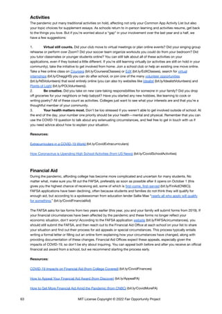 Activities
The pandemic put many traditional activities on hold, affecting not only your Common App Activity List but also
your topic choices for supplement essays. As schools return to in-person learning and activities resume, get back
to the things you love. But if you’re worried about a “gap” in your involvement over the last year and a half, we
have a few suggestions:
1. Virtual still counts. Did your club move to virtual meetings or plan online events? Did your singing group
rehearse or perform over Zoom? Did your soccer team organize workouts you could do from your bedroom? Did
you tutor classmates or younger students online? You can still talk about all of these activities on your
applications, even if they looked a little different. If you’re still learning virtually (or activities are still on hold in your
community), take the initiative to get involved from home. Join a school club or help an existing one move online.
Take a free online class on Coursera (bit.ly/CourseraClasses) or EdX (bit.ly/EdXClasses), search for virtual
internships (bit.ly/CheggHS) you can do after school, or join one of the many volunteer opportunities
(bit.ly/NSVolunteers) that exist entirely online (you can also try websites like Idealist (bit.ly/IdealistVolunteers) and
Points of Light (bit.ly/POLVolunteers)).
2. Be creative. Did you take on new care-taking responsibilities for someone in your family? Did you drop
off groceries for your neighbors or help babysit? Have you started any new hobbies, like learning to cook or
writing poetry? All of these count as activities. Colleges just want to see what your interests are and that you’re a
thoughtful member of your community.
3. Your health matters most. Don’t be too stressed if you weren’t able to get involved outside of school. At
the end of the day, your number one priority should be your health—mental and physical. Remember that you can
use the COVID-19 question to talk about any extenuating circumstances, and feel free to get in touch with us if
you need advice about how to explain your situation.
Resources:
Extracurriculars in a COVID-19 World (bit.ly/CovidExtracurriculars)
How Coronavirus is Upending High School Activities (from US News) (bit.ly/CovidSchoolActivities)
Financial Aid
During the pandemic, affording college has become more complicated and uncertain for many students. No
matter what, make sure you fill out the FAFSA, preferably as soon as possible after it opens on October 1 (this
gives you the highest chance of receiving aid, some of which is first-come, first-served (bit.ly/FinAidCNBC)).
FAFSA applications have been declining, often because students and families do not think they will qualify for
enough aid, but according to a spokeswoman from education lender Sallie Mae “nearly all who apply will qualify
for something.” (bit.ly/CovidFinancialAid)
The FAFSA asks for tax forms from two years earlier (this year, you and your family will submit forms from 2019). If
your financial circumstances have been affected by the pandemic and these forms no longer reflect your
economic situation, don’t worry! According to the FAFSA application website (bit.ly/FAFSAcircumstances), you
should still submit the FAFSA, and then reach out to the Financial Aid Office at each school on your list to share
your situation and find out their process for aid appeals or special circumstances. This process typically entails
writing a formal letter or filling out an online form explaining how your circumstances have changed, along with
providing documentation of these changes. Financial Aid Offices expect these appeals, especially given the
impacts of COVID-19, so don’t be shy about inquiring. You can appeal both before and after you receive an official
financial aid award from a school, but we recommend starting the process early.
Resources:
COVID-19 Impacts on Financial Aid (from College Covered) (bit.ly/CovidFinances)
How to Appeal Your Financial Aid Award (from Discover) (bit.ly/AppealFA)
How to Get More Financial Aid Amid the Pandemic (from CNBC) (bit.ly/CovidMoreFA)
63 MIT License Copyright © 2022 Fair Opportunity Project
 