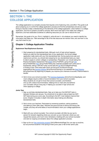 Section 1: The College Application
SECTION 1: THE
COLLEGE APPLICATION
The college application is a complex process that requires a lot of planning, time, and effort. This guide is all
about prepping you to control the college application process and find the scholarships and aid you need.
Doing so requires a deep understanding of the elements of the college application, what matters in a college
application, and how to present yourself to schools. We’ll never lose sight of the reality that college is
expensive, and have dedicated ourselves to collecting resources you can use to reduce the cost.
Remember: this guide is for you. Print it, highlight it, write all over it—do whatever you need to identify the
information that helps you. Take advantage of all of the free resources we mention here, and use them in the
way that’s best for you.
Chapter 1: College Application Timeline
Sophomore Year/Sophomore Summer
1. Start preparing for standardized tests. Although much of high school happens
before you take the first standardized test of your application, the formal college
application really starts with your first standardized test. During sophomore year and
sophomore summer, you should start preparing for any standardized tests you need
to take to apply to certain colleges or scholarships. Preparation can include taking the
Practice Scholastic Assessment Test (PSAT) (bit.ly/ThePSAT), going through SAT
(bit.ly/TheSATSite) /ACT (bit.ly/TheACTSite) prep materials (available both online and in
bookstores), taking a SAT/ACT prep course (see this list (bit.ly/CollegeVinePrep)),
or finding a tutor. Free online peer tutors can be found via Discord through
organizations like Summit Tutoring (bit.ly/SummitTutoring) or via websites like Kara Tutoring.
(bit.ly/KaraTutor) By beginning to prepare, you improve your chances at success. Practice leads to
results!
2. Get to know your school counselor. The Common Application (bit.ly/CommonAppApply), and
most colleges require a letter of recommendation from your school counselor.
Many students do not get to know their school counselor, and therefore
end up with a bland recommendation. Making time to meet with and befriend
your counselor will go a long way in helping you succeed in high school and
when applying to college.
Junior Year
1. Sign up and take standardized tests. Sign up to take your first SAT/ACT tests in
between October and January. You should aim to be able to take at least two SAT/
ACT tests during your junior year. According to the ACT, most retakers improve their
score. Chapter 3 includes in-depth information about taking and affording
standardized tests.
2. Get to know your teachers. Participate by answering questions, asking questions,
and talking to them after class. Teachers are good sources of advice and strong role
models, and they will write letters of recommendation when your college applications
begin.
3. Meet with your school counselor. Your school counselor will often be your go-to
person for answers regarding where you can pick up your transcript, where you can
request fee waivers, and much more. Schedule a meeting with your school counselor
and start an ongoing conversation about the college application process.
4. Sign-up for our free mentorship program! (bit.ly/MentorshipPage) You can sign up anytime,
but we prioritize students in the spring of their junior year or fall of their senior year.
7 MIT License Copyright © 2022 Fair Opportunity Project
 
