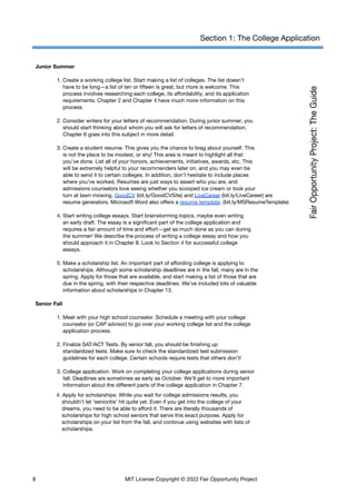 Section 1: The College Application
Junior Summer
1. Create a working college list. Start making a list of colleges. The list doesn’t
have to be long—a list of ten or fifteen is great, but more is welcome. This
process involves researching each college, its affordability, and its application
requirements. Chapter 2 and Chapter 4 have much more information on this
process.
2. Consider writers for your letters of recommendation. During junior summer, you
should start thinking about whom you will ask for letters of recommendation.
Chapter 6 goes into this subject in more detail.
3. Create a student resume. This gives you the chance to brag about yourself. This
is not the place to be modest, or shy! This area is meant to highlight all that
you’ve done. List all of your honors, achievements, initiatives, awards, etc. This
will be extremely helpful to your recommenders later on, and you may even be
able to send it to certain colleges. In addition, don’t hesitate to include places
where you’ve worked. Resumes are just ways to assert who you are, and
admissions counselors love seeing whether you scooped ice cream or took your
turn at lawn mowing. GoodCV (bit.ly/GoodCVSite) and LiveCareer (bit.ly/LiveCareer) are
resume generators. Microsoft Word also offers a resume template. (bit.ly/MSResumeTemplate)
4. Start writing college essays. Start brainstorming topics, maybe even writing
an early draft. The essay is a significant part of the college application and
requires a fair amount of time and effort—get as much done as you can during
the summer! We describe the process of writing a college essay and how you
should approach it in Chapter 8. Look to Section 4 for successful college
essays.
5. Make a scholarship list. An important part of affording college is applying to
scholarships. Although some scholarship deadlines are in the fall, many are in the
spring. Apply for those that are available, and start making a list of those that are
due in the spring, with their respective deadlines. We’ve included lots of valuable
information about scholarships in Chapter 13.
Senior Fall
1. Meet with your high school counselor. Schedule a meeting with your college
counselor (or CAP advisor) to go over your working college list and the college
application process.
2. Finalize SAT/ACT Tests. By senior fall, you should be finishing up
standardized tests. Make sure to check the standardized test submission
guidelines for each college. Certain schools require tests that others don’t!
3. College application. Work on completing your college applications during senior
fall. Deadlines are sometimes as early as October. We’ll get to more important
information about the different parts of the college application in Chapter 7.
4. Apply for scholarships. While you wait for college admissions results, you
shouldn’t let ‘senioritis’ hit quite yet. Even if you get into the college of your
dreams, you need to be able to afford it. There are literally thousands of
scholarships for high school seniors that serve this exact purpose. Apply for
scholarships on your list from the fall, and continue using websites with lists of
scholarships.
8 MIT License Copyright © 2022 Fair Opportunity Project
 