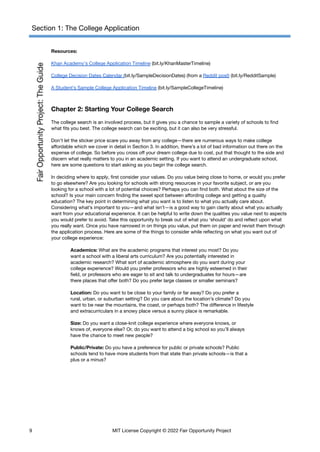 Section 1: The College Application
Resources:
Khan Academy's College Application Timeline (bit.ly/KhanMasterTimeline)
College Decision Dates Calendar (bit.ly/SampleDecisionDates) (from a Reddit post) (bit.ly/RedditSample)
A Student’s Sample College Application Timeline (bit.ly/SampleCollegeTimeline)
Chapter 2: Starting Your College Search
The college search is an involved process, but it gives you a chance to sample a variety of schools to find
what fits you best. The college search can be exciting, but it can also be very stressful.
Don’t let the sticker price scare you away from any college—there are numerous ways to make college
affordable which we cover in detail in Section 3. In addition, there’s a lot of bad information out there on the
expense of college. So before you cross off your dream college due to cost, put that thought to the side and
discern what really matters to you in an academic setting. If you want to attend an undergraduate school,
here are some questions to start asking as you begin the college search.
In deciding where to apply, first consider your values. Do you value being close to home, or would you prefer
to go elsewhere? Are you looking for schools with strong resources in your favorite subject, or are you
looking for a school with a lot of potential choices? Perhaps you can find both. What about the size of the
school? Is your main concern finding the sweet spot between affording college and getting a quality
education? The key point in determining what you want is to listen to what you actually care about.
Considering what’s important to you—and what isn’t—is a good way to gain clarity about what you actually
want from your educational experience. It can be helpful to write down the qualities you value next to aspects
you would prefer to avoid. Take this opportunity to break out of what you ‘should’ do and reflect upon what
you really want. Once you have narrowed in on things you value, put them on paper and revisit them through
the application process. Here are some of the things to consider while reflecting on what you want out of
your college experience:
Academics: What are the academic programs that interest you most? Do you
want a school with a liberal arts curriculum? Are you potentially interested in
academic research? What sort of academic atmosphere do you want during your
college experience? Would you prefer professors who are highly esteemed in their
field, or professors who are eager to sit and talk to undergraduates for hours—are
there places that offer both? Do you prefer large classes or smaller seminars?
Location: Do you want to be close to your family or far away? Do you prefer a
rural, urban, or suburban setting? Do you care about the location’s climate? Do you
want to be near the mountains, the coast, or perhaps both? The difference in lifestyle
and extracurriculars in a snowy place versus a sunny place is remarkable.
Size: Do you want a close-knit college experience where everyone knows, or
knows of, everyone else? Or, do you want to attend a big school so you’ll always
have the chance to meet new people?
Public/Private: Do you have a preference for public or private schools? Public
schools tend to have more students from that state than private schools—is that a
plus or a minus?
9 MIT License Copyright © 2022 Fair Opportunity Project
 