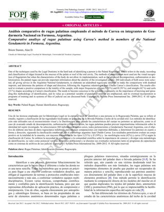 U
N
C
O
R
R
EC
TED
PR
O
O
F
∞ ORIGINAL ARTICLES ∞
Briem Stamm, Alan D.
ABSTRACT
One of the techniques used by the Legal Dentistry in the hard task of identifying a person is the Palatal Rugoscopy, which refers to the study, recording
and classification of ridges located in the mucous of the palate or roof of the oral cavity. The methods of identification most used are the visual recogni-
tion of fingerprints but when the characteristics of the body do not allow its implementation, such as the advanced decomposition, carbonization or ske-
letonization, the palatal rugae can provide important information about the identity of the investigated subject. 260 individuals of both sexes were selec-
ted, all giving service in the Argentine National Gendarmerie, to elaborate an undoubted rugoscopic database to make the comparisons with doubted
imprints, and determine the patterns of shape and direction, following the Argentine odontologist Juan Ubaldo Carrea’s classification. The results allo-
wed to evaluate a positive comparison in the totality of the sample, with major frequencies of types I (31%) and II (39 %), and straight (42 %) and curls
(33 %) shapes according to Carrea's classification. The needs to become conscious to the scientific community on the importance of knowing and sprea-
ding this methodology of identification, and its value as a potential variable of population analysis are emphasized, and its eventual incorporation in
programs of training and in systems of files of judicial use are discussed both. Copyright © Syllaba Press International Inc. 2009-2012. ® All rights
reserved.
Key Words: Palatal Rugae; Human Identification; Rugoscopy.
RESUMEN
Una de las técnicas empleadas por la Odontología Legal en la espinosa tarea de identificar a una persona es la Rugoscopía Palatina, que se refiere al
estudio, registro y clasificación de las rugosidades localizadas en la mucosa de la Bóveda Palatina o techo de la cavidad oral. Los métodos de identifica-
ción más utilizados son el reconocimiento visual y la Dactiloscopía pero cuando las características del cuerpo no permiten su aplicación, como es el
caso de avanzado estado de descomposición, carbonización o esqueletización, las rugas palatinas pueden proveer importantísima información sobre la
identidad del sujeto investigado. Se seleccionaron 260 individuos de ambos sexos, todos pertenecientes a Gendarmería Nacional Argentina, con el obje-
tivo de elaborar una base de datos rugoscópica indubitada para efectuar comparaciones con improntas dubitadas, y determinar los patrones en cuanto a
forma y dirección, siguiendo la clasificación establecida por el odontólogo argentino Juan Ubaldo Carrea. Los resultados permitieron evaluar un cotejo
positivo en la totalidad de la muestra, con mayores frecuencias de los tipos I (31%) y II (39%) y las morfologías recta (42%) y curva (33%) según la
clasificación de Carrea. Se enfatiza la necesidad de concientizar a la comunidad científica sobre la importancia de conocer y divulgar esta metodología
de identificación, su valor como potencial variable de análisis poblacional y se discuten sus eventuales inclusiones tanto en programas de capacitación
como en sistemas de archivos de uso judicial. Copyright © Syllaba Press International Inc. 2009-2012. ® All rights reserved.
Palabras clave: Rugas Palatinas; Identificación Humana; Rugoscopía.
Análisis comparativo de rugas palatinas empleando el método de Carrea en integrantes de Gen-
darmería Nacional en Formosa, Argentina.
Comparative analisys of rugae palatinae using Carrea’s method in members of the National
Gendamerie in Formosa, Argentina.
Cátedra de Odontología Legal, Facultad de Odontología, Universidad del Nordeste (Argentina).
Introducción
Identificar a una persona, determinar fehacientemente las
características que la hacen única y diferente a todas las demás no
es una tarea sencilla. Todas las maniobras que se ponen en prácti-
ca para llegar a ese objetivo conllevan verdaderos desafíos, que
obligan al seguimiento de normas y protocolos establecidos inter-
nacionalmente y más aún, a conformar verdaderos equipos multi-
disciplinarios. Existen varias técnicas, comprobadas científica-
mente y confiables para la identificación humana, pero que aún
representan dificultades de aplicación práctica, de comprensión e
interpretación. Una de ellas, seguida clásicamente por antropólo-
gos y odontólogos forenses, se basa en las propiedades de una
serie de elementos anatómicos denominados rugas palatinas o
pliegues palatinos transversos, situadas estratégicamente en la
porción anterior del paladar duro o bóveda palatina [1-3]. Se ha
referido que, aún cuando en una víctima desdentada total los
métodos disponibles son más limitados, las rugas palatinas son
importantes elementos de prueba que pueden ser recuperados de
manera práctica y sencilla, reproduciendo sus patrones anatómi-
cos directamente del paladar duro o de la superficie mucosa de
elementos protéticos [4]. Este método permite la identificación
mediante la comparación directa de los modelos del maxilar en el
que quedan duplicados los tejidos del paladar duro, antemortem
(AM) y postmortem (PM), por lo que es imprescindible la factibi-
lidad de la información específica del sujeto en vida [5].
Se han diferenciado los términos de Palatoscopía, o sea el
estudio de las características anatómicas del techo de la cavidad
Received: Jan 2012 / Accepted: Feb 2012 / Published online: March 2012. 2027-7628/$ - see front matter Copyright © Syllaba Press International Inc. 2009-2012. ® All rights reserved
Forensic Oral Pathology Journal - FOPJ. 2012; 3(6):13-17.
ID: fopj00033 - http://www.fopj.syllabapress.com/issues/fopj00033.html
Available Online Free
 