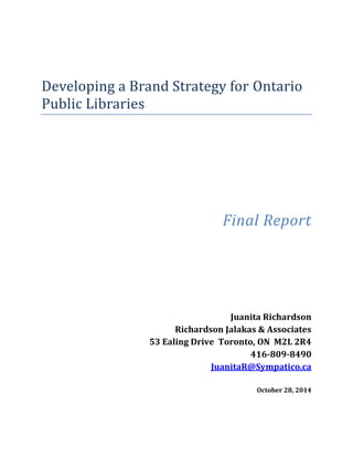 Developing a Brand Strategy for Ontario
Public Libraries
Final Report
Juanita Richardson
Richardson Jalakas & Associates
53 Ealing Drive Toronto, ON M2L 2R4
416-809-8490
JuanitaR@Sympatico.ca
October 28, 2014
 