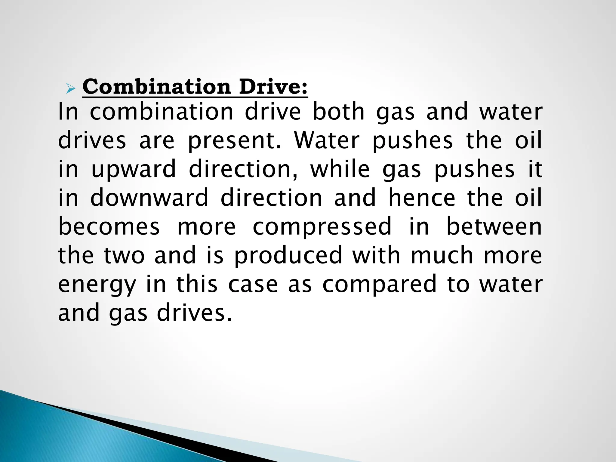  Combination Drive:
In combination drive both gas and water
drives are present. Water pushes the oil
in upward direction, while gas pushes it
in downward direction and hence the oil
becomes more compressed in between
the two and is produced with much more
energy in this case as compared to water
and gas drives.
 