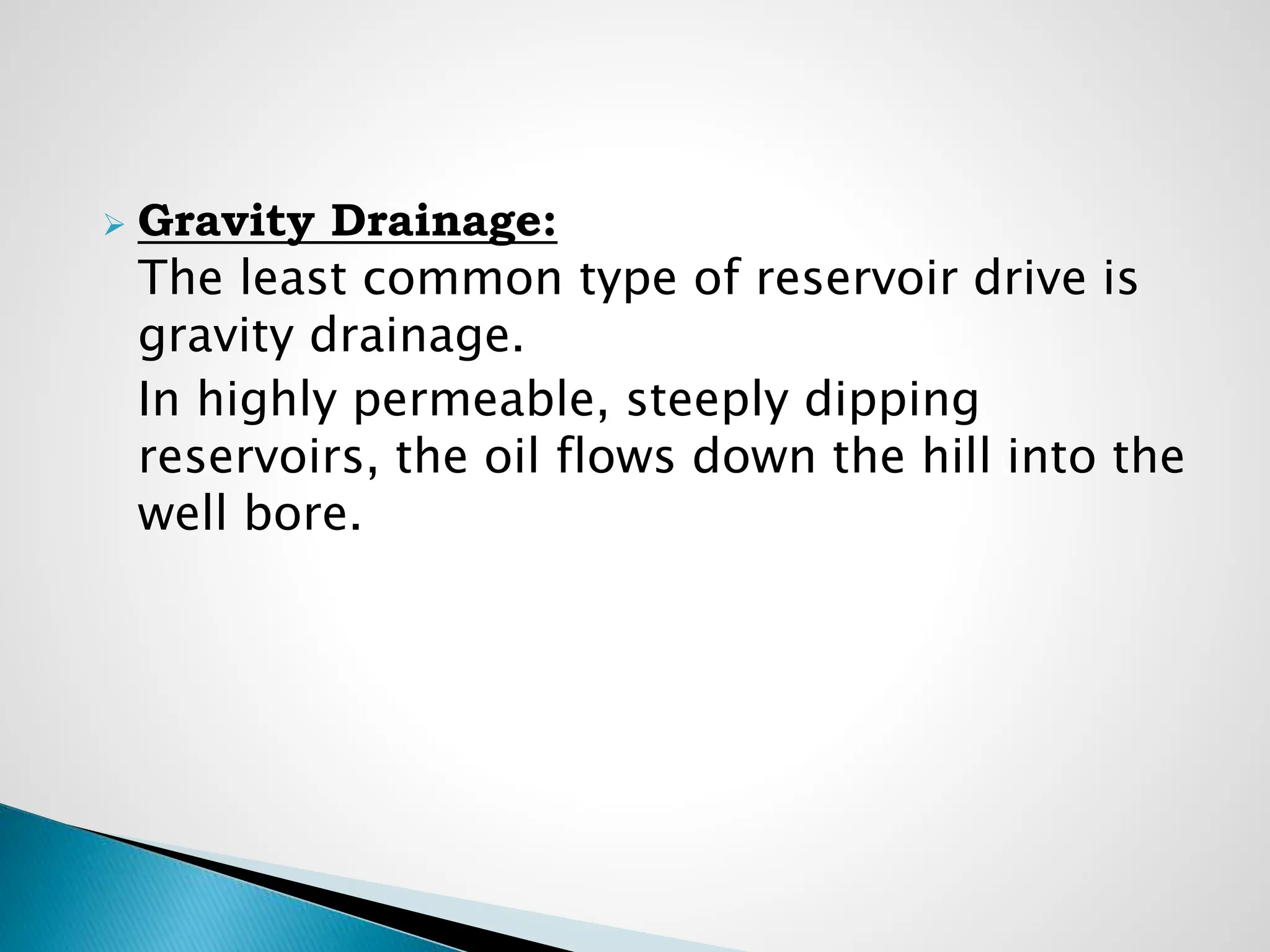  Gravity Drainage:
The least common type of reservoir drive is
gravity drainage.
In highly permeable, steeply dipping
reservoirs, the oil flows down the hill into the
well bore.
 