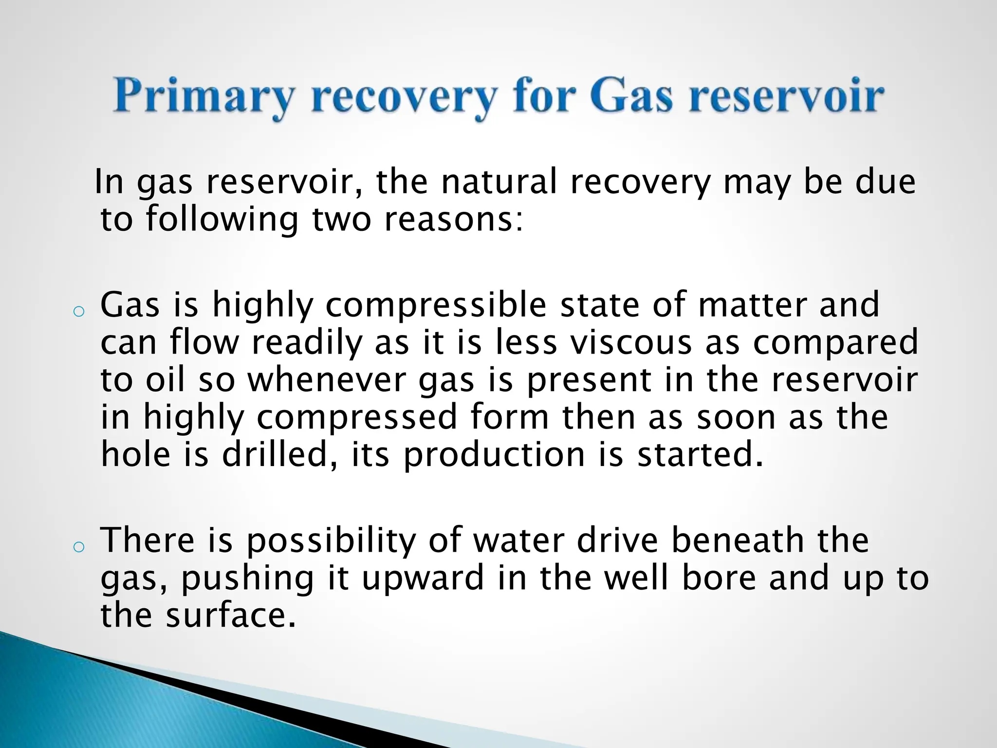 In gas reservoir, the natural recovery may be due
to following two reasons:
o Gas is highly compressible state of matter and
can flow readily as it is less viscous as compared
to oil so whenever gas is present in the reservoir
in highly compressed form then as soon as the
hole is drilled, its production is started.
o There is possibility of water drive beneath the
gas, pushing it upward in the well bore and up to
the surface.
 