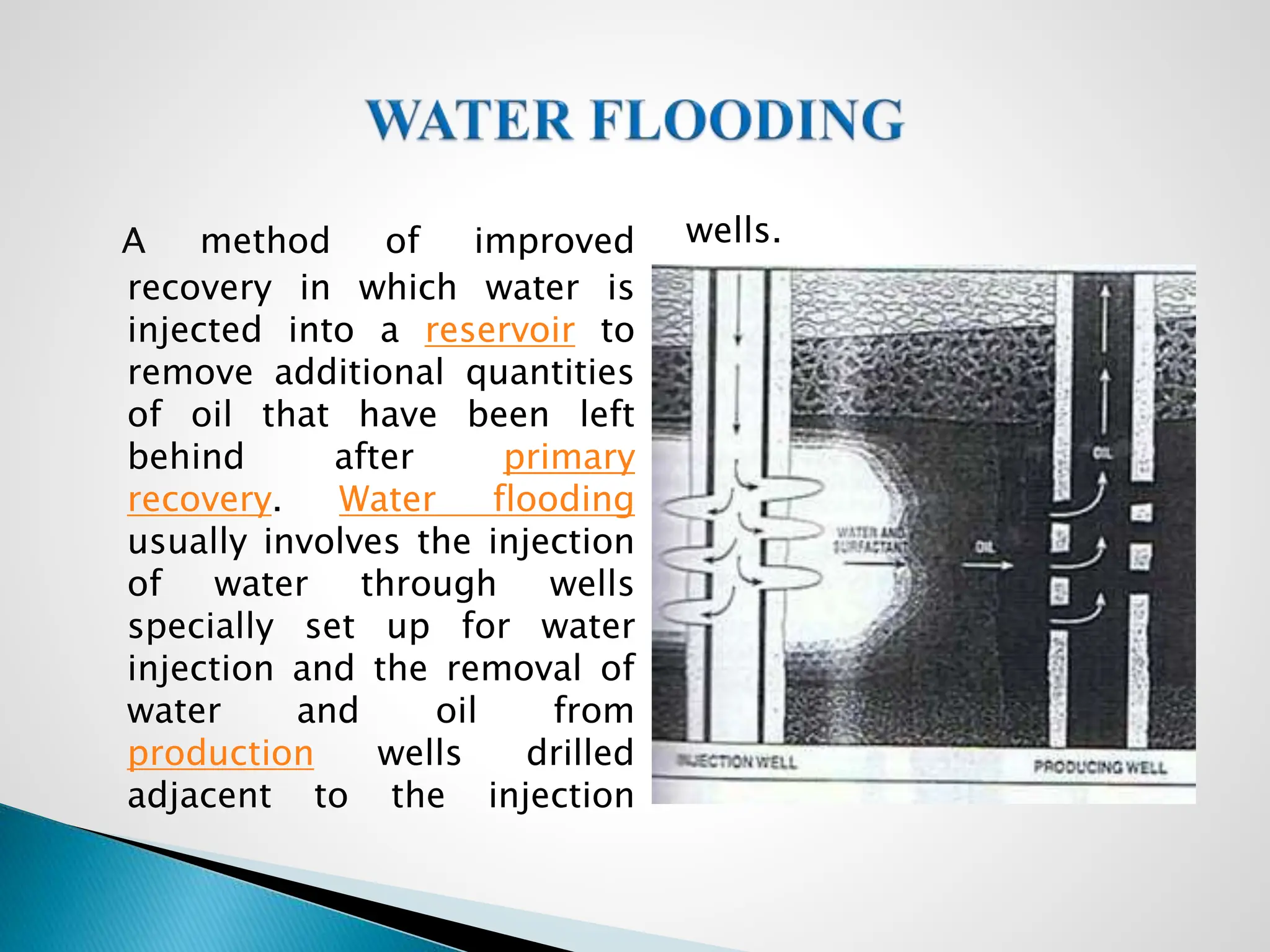 A method of improved
recovery in which water is
injected into a reservoir to
remove additional quantities
of oil that have been left
behind after primary
recovery. Water flooding
usually involves the injection
of water through wells
specially set up for water
injection and the removal of
water and oil from
production wells drilled
adjacent to the injection
wells.
 