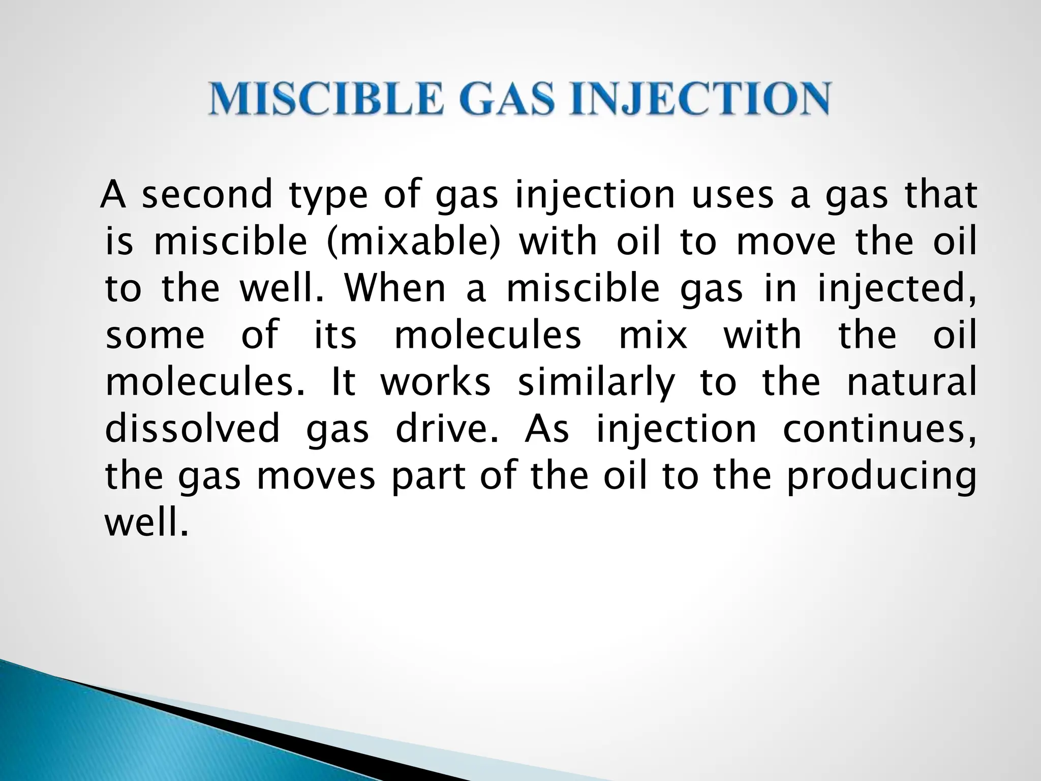 A second type of gas injection uses a gas that
is miscible (mixable) with oil to move the oil
to the well. When a miscible gas in injected,
some of its molecules mix with the oil
molecules. It works similarly to the natural
dissolved gas drive. As injection continues,
the gas moves part of the oil to the producing
well.
 
