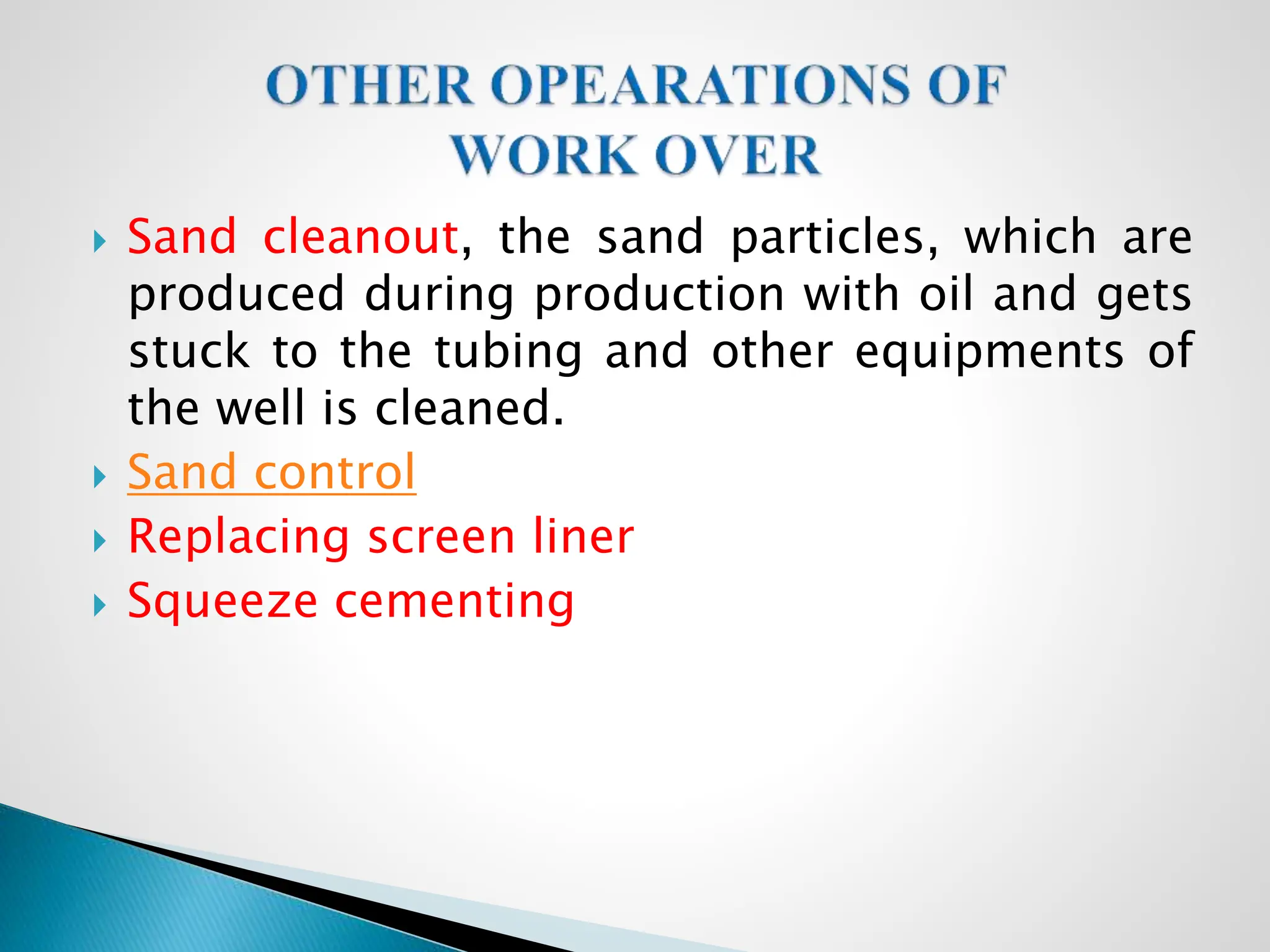  Sand cleanout, the sand particles, which are
produced during production with oil and gets
stuck to the tubing and other equipments of
the well is cleaned.
 Sand control
 Replacing screen liner
 Squeeze cementing
 