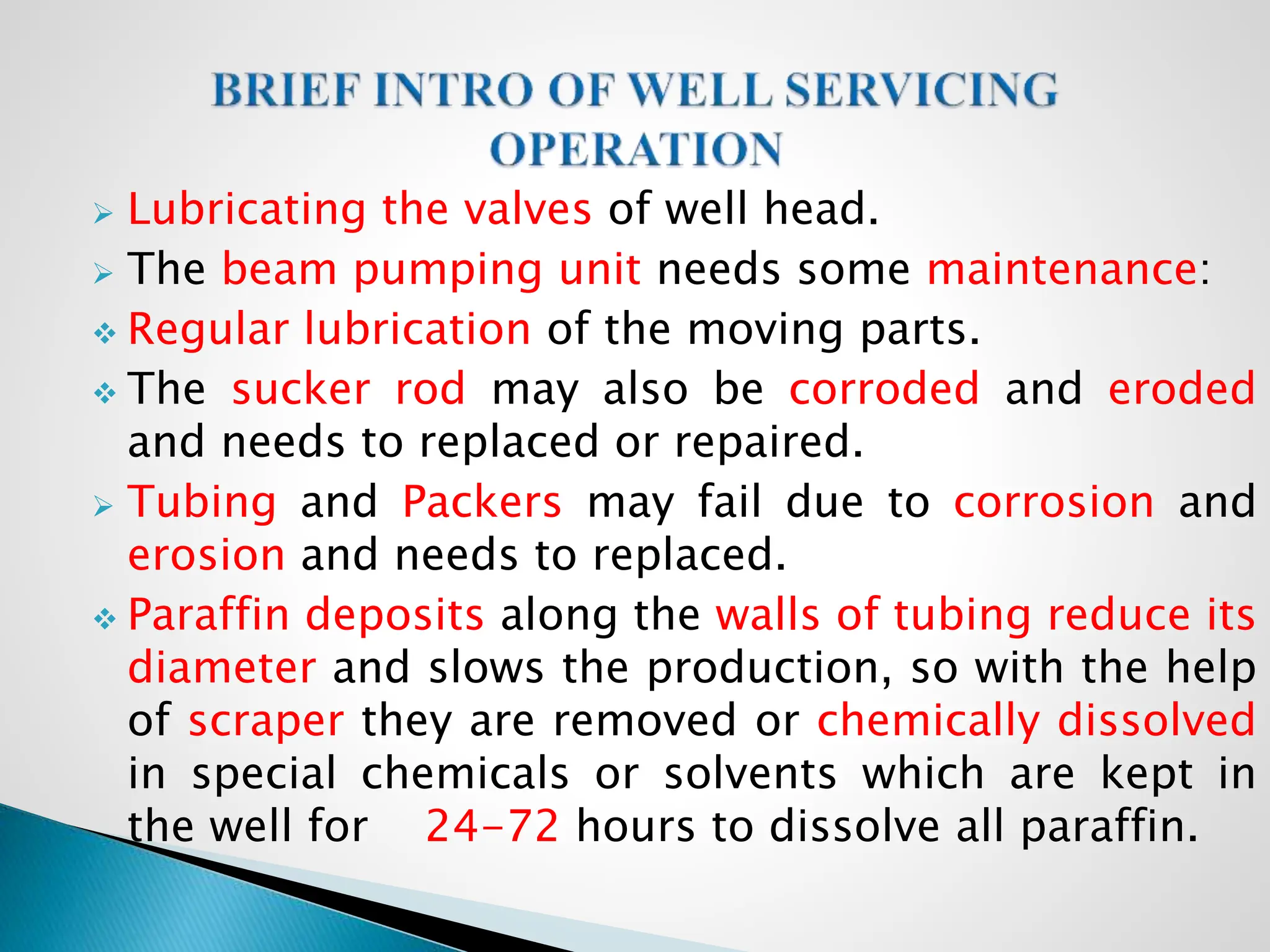  Lubricating the valves of well head.
 The beam pumping unit needs some maintenance:
 Regular lubrication of the moving parts.
 The sucker rod may also be corroded and eroded
and needs to replaced or repaired.
 Tubing and Packers may fail due to corrosion and
erosion and needs to replaced.
 Paraffin deposits along the walls of tubing reduce its
diameter and slows the production, so with the help
of scraper they are removed or chemically dissolved
in special chemicals or solvents which are kept in
the well for 24-72 hours to dissolve all paraffin.
 