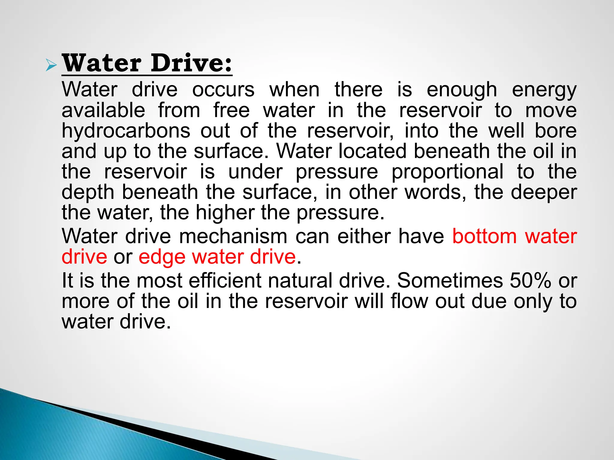  Water Drive:
Water drive occurs when there is enough energy
available from free water in the reservoir to move
hydrocarbons out of the reservoir, into the well bore
and up to the surface. Water located beneath the oil in
the reservoir is under pressure proportional to the
depth beneath the surface, in other words, the deeper
the water, the higher the pressure.
Water drive mechanism can either have bottom water
drive or edge water drive.
It is the most efficient natural drive. Sometimes 50% or
more of the oil in the reservoir will flow out due only to
water drive.
 
