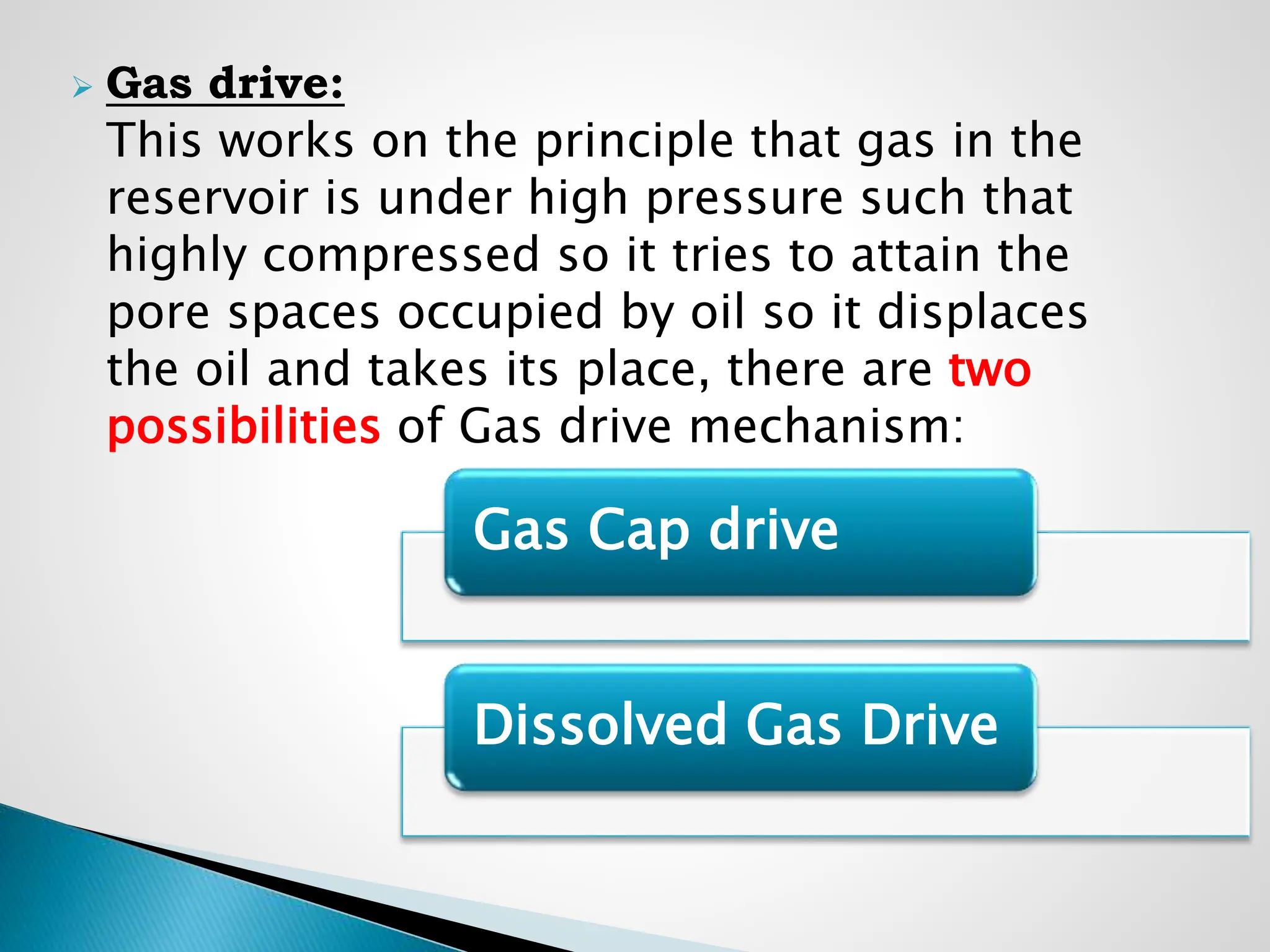  Gas drive:
This works on the principle that gas in the
reservoir is under high pressure such that
highly compressed so it tries to attain the
pore spaces occupied by oil so it displaces
the oil and takes its place, there are two
possibilities of Gas drive mechanism:
Gas Cap drive
Dissolved Gas Drive
 