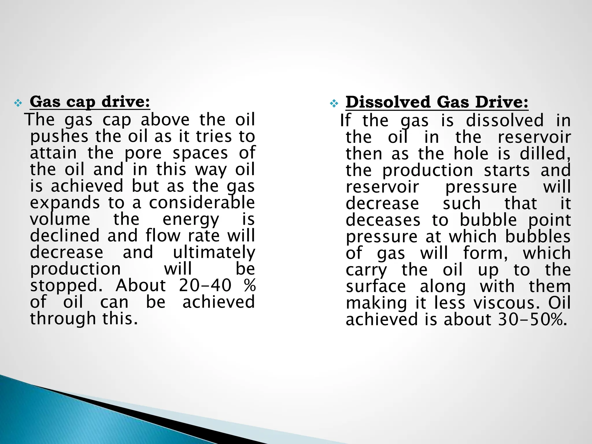  Gas cap drive:
The gas cap above the oil
pushes the oil as it tries to
attain the pore spaces of
the oil and in this way oil
is achieved but as the gas
expands to a considerable
volume the energy is
declined and flow rate will
decrease and ultimately
production will be
stopped. About 20-40 %
of oil can be achieved
through this.
 Dissolved Gas Drive:
If the gas is dissolved in
the oil in the reservoir
then as the hole is dilled,
the production starts and
reservoir pressure will
decrease such that it
deceases to bubble point
pressure at which bubbles
of gas will form, which
carry the oil up to the
surface along with them
making it less viscous. Oil
achieved is about 30-50%.
 