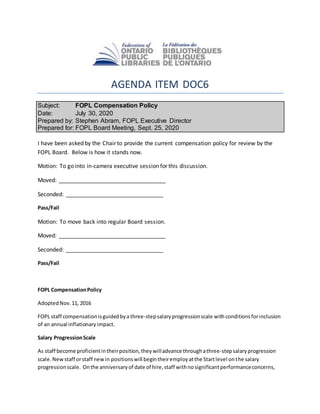 AGENDA ITEM DOC6
Subject: FOPL Compensation Policy
Date: July 30, 2020
Prepared by: Stephen Abram, FOPL Executive Director
Prepared for: FOPL Board Meeting, Sept. 25, 2020
I have been asked by the Chair to provide the current compensation policy for review by the
FOPL Board. Below is how it stands now.
Motion: To go into in-camera executive session for this discussion.
Moved: __________________________________
Seconded: _______________________________
Pass/Fail
Motion: To move back into regular Board session.
Moved: __________________________________
Seconded: _______________________________
Pass/Fail
FOPL CompensationPolicy
AdoptedNov.11, 2016
FOPL staff compensationisguidedbya three-stepsalaryprogressionscale withconditionsforinclusion
of an annual inflationaryimpact.
Salary ProgressionScale
As staff become proficientintheirposition,they willadvance throughathree-stepsalaryprogression
scale. Newstaff orstaff newin positionswill begintheiremployatthe Startlevel onthe salary
progressionscale. Onthe anniversaryof date of hire,staff withnosignificantperformanceconcerns,
 