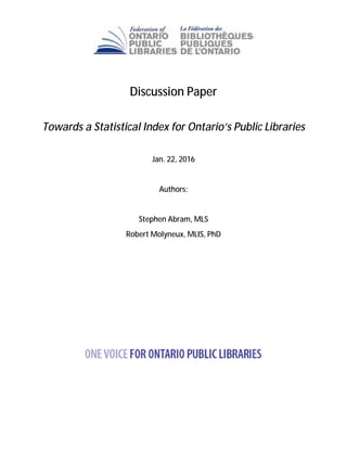 Discussion Paper
Towards a Statistical Index for Ontario’s Public Libraries
Jan. 22, 2016
Authors:
Stephen Abram, MLS
Robert Molyneux, MLIS, PhD
 