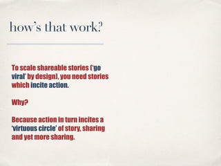To scale shareable stories (‘go
viral’ by design), you need stories
which incite action.
Why?
Because action in turn incit...
