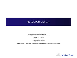 Market Probe
Things we need to know . . .
June 7, 2016
Stephen Abram
Executive Director, Federation of Ontario Public Libraries
Guelph Public Library
 