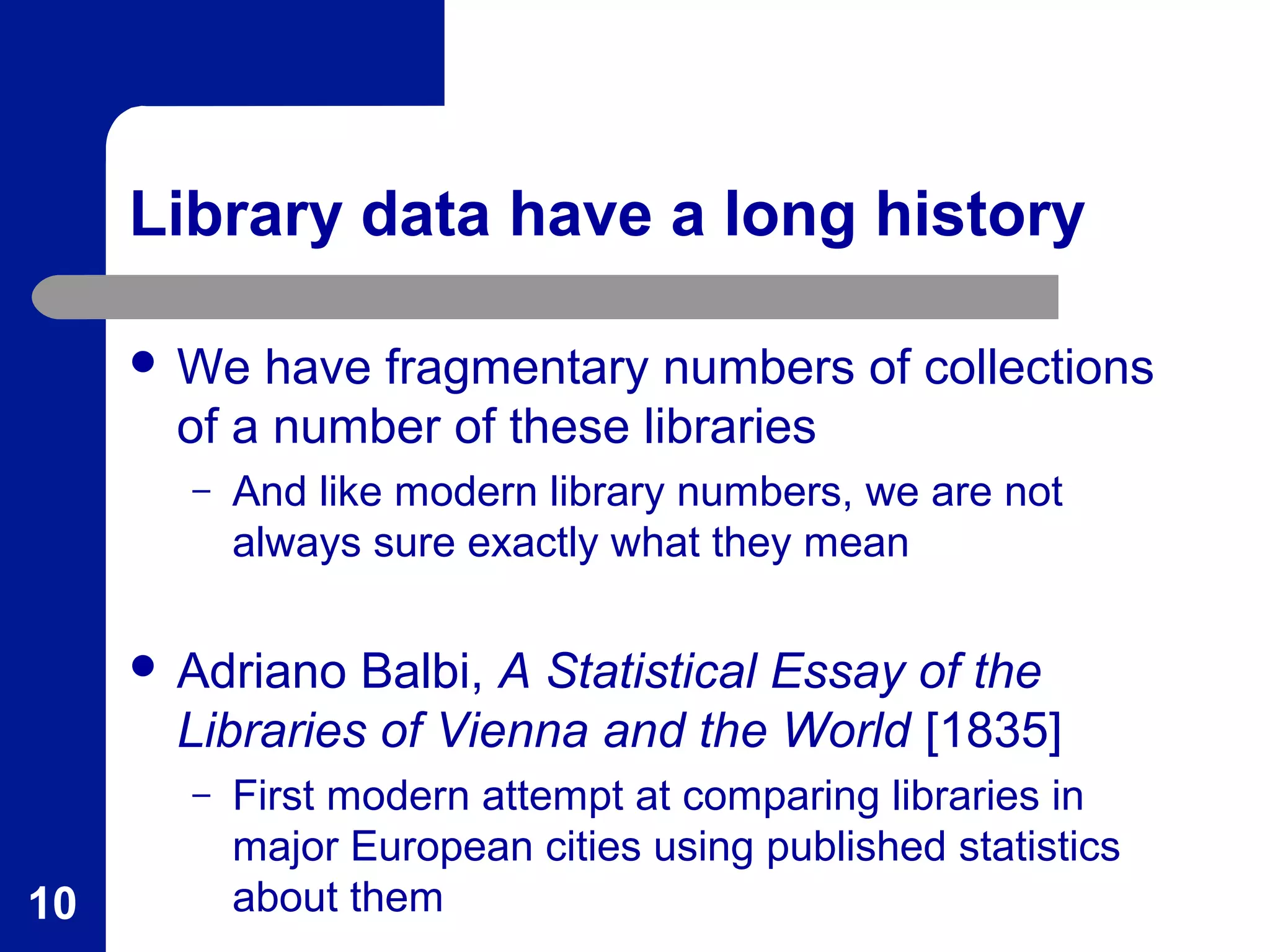 Library data have a long history
 We have fragmentary numbers of collections
of a number of these libraries
– And like modern library numbers, we are not
always sure exactly what they mean
 Adriano Balbi, A Statistical Essay of the
Libraries of Vienna and the World [1835]
– First modern attempt at comparing libraries in
major European cities using published statistics
about them10
 