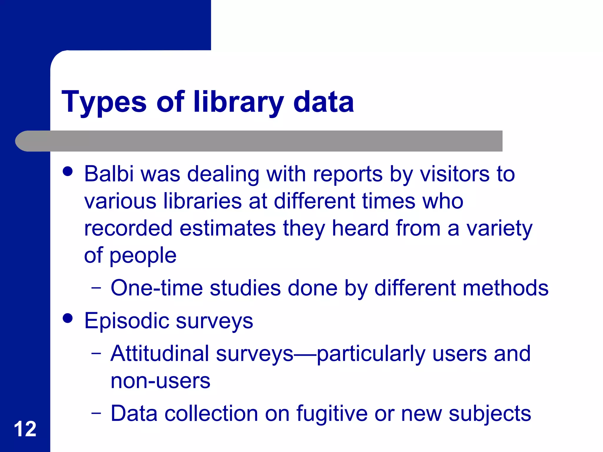 Types of library data
 Balbi was dealing with reports by visitors to
various libraries at different times who
recorded estimates they heard from a variety
of people
– One-time studies done by different methods
 Episodic surveys
– Attitudinal surveys—particularly users and
non-users
– Data collection on fugitive or new subjects
12
 