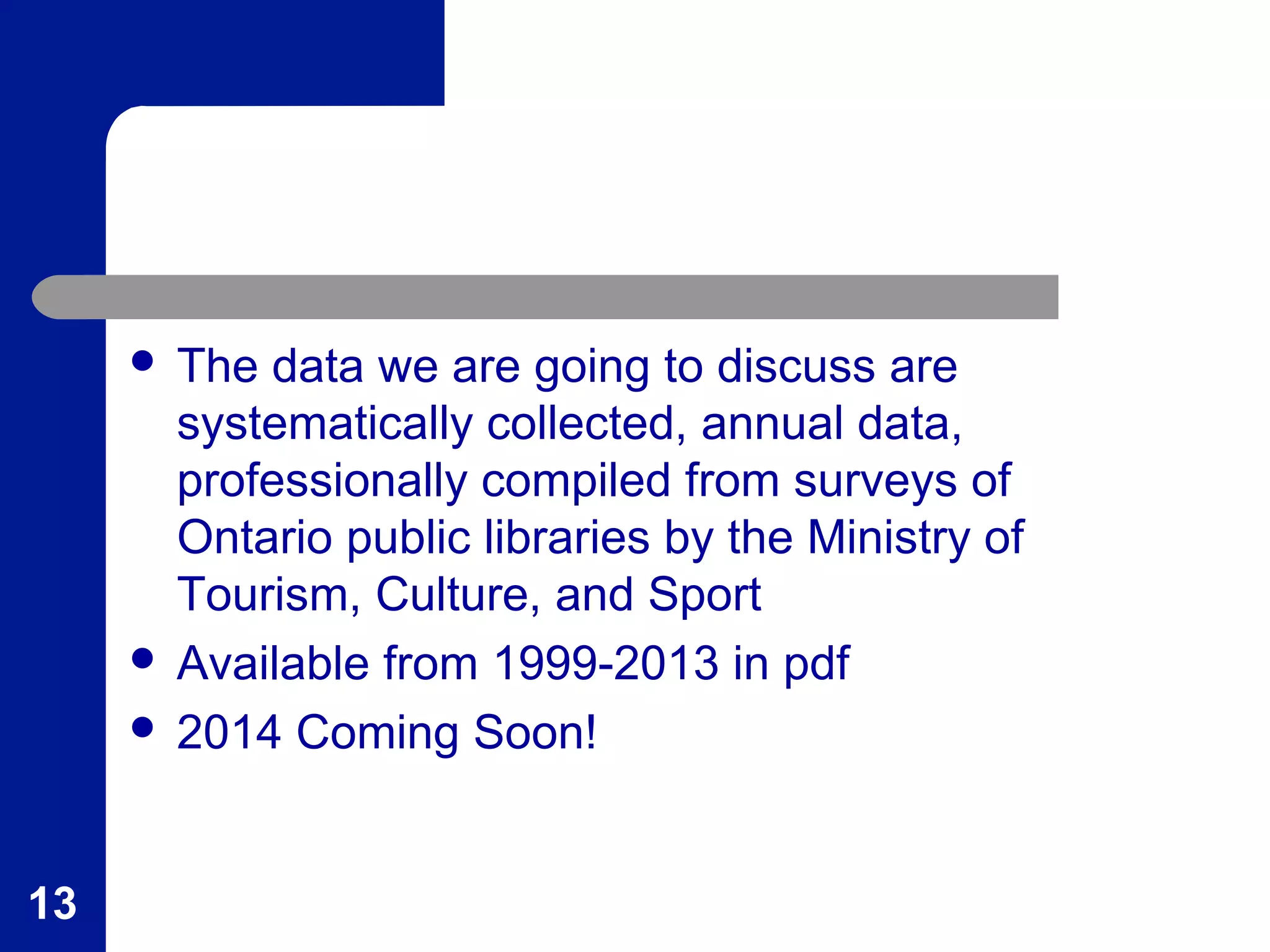  The data we are going to discuss are
systematically collected, annual data,
professionally compiled from surveys of
Ontario public libraries by the Ministry of
Tourism, Culture, and Sport
 Available from 1999-2013 in pdf
 2014 Coming Soon!
13
 
