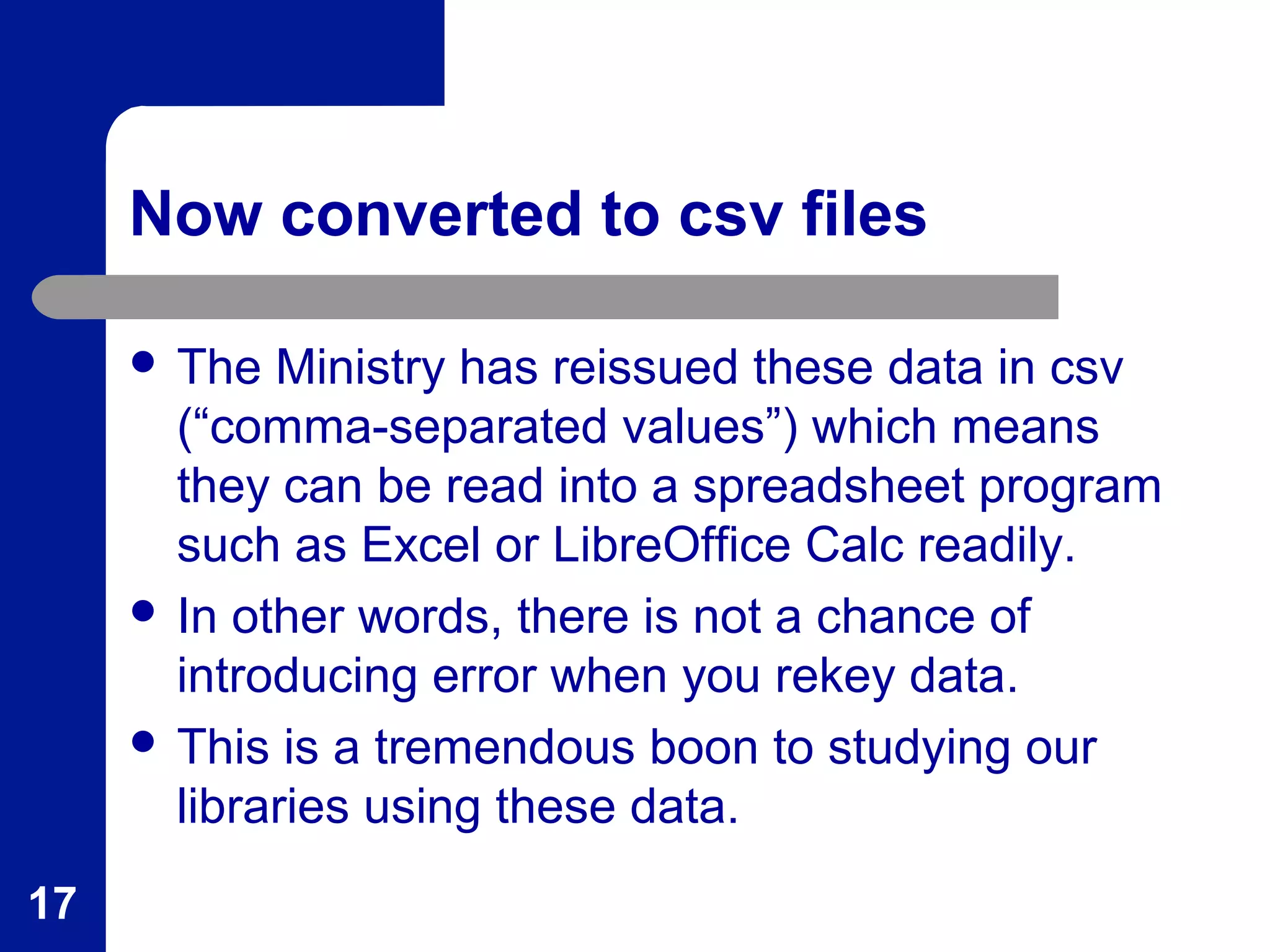 Now converted to csv files
 The Ministry has reissued these data in csv
(“comma-separated values”) which means
they can be read into a spreadsheet program
such as Excel or LibreOffice Calc readily.
 In other words, there is not a chance of
introducing error when you rekey data.
 This is a tremendous boon to studying our
libraries using these data.
17
 