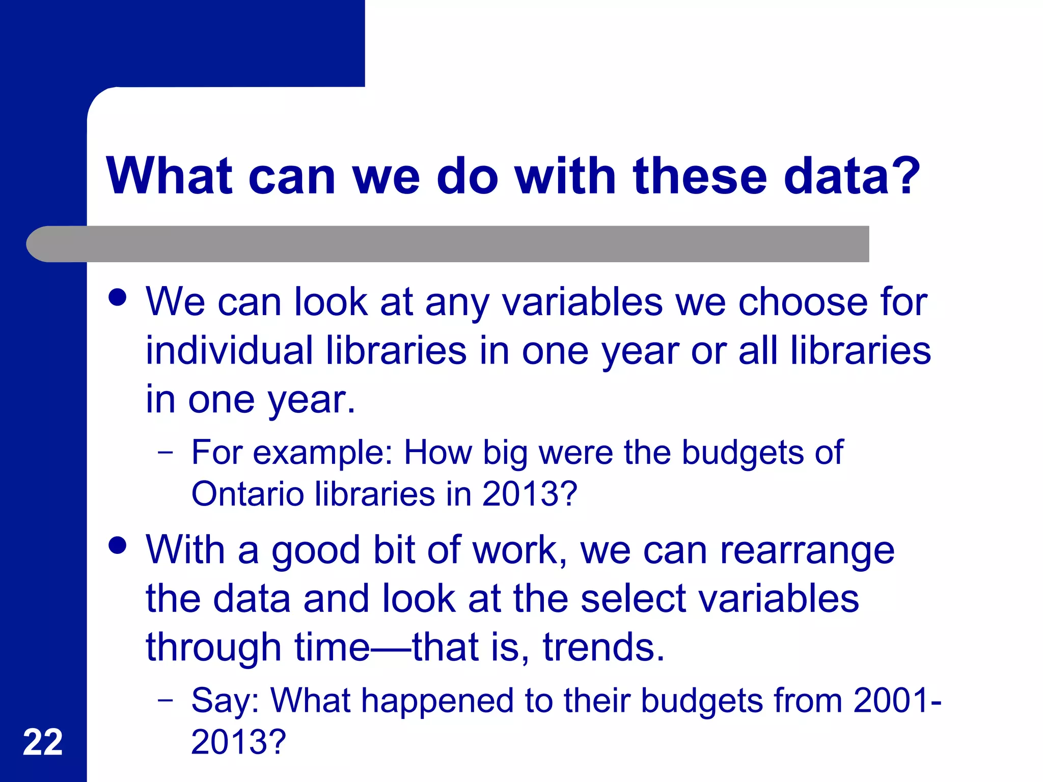 What can we do with these data?
 We can look at any variables we choose for
individual libraries in one year or all libraries
in one year.
– For example: How big were the budgets of
Ontario libraries in 2013?
 With a good bit of work, we can rearrange
the data and look at the select variables
through time—that is, trends.
– Say: What happened to their budgets from 2001-
2013?22
 