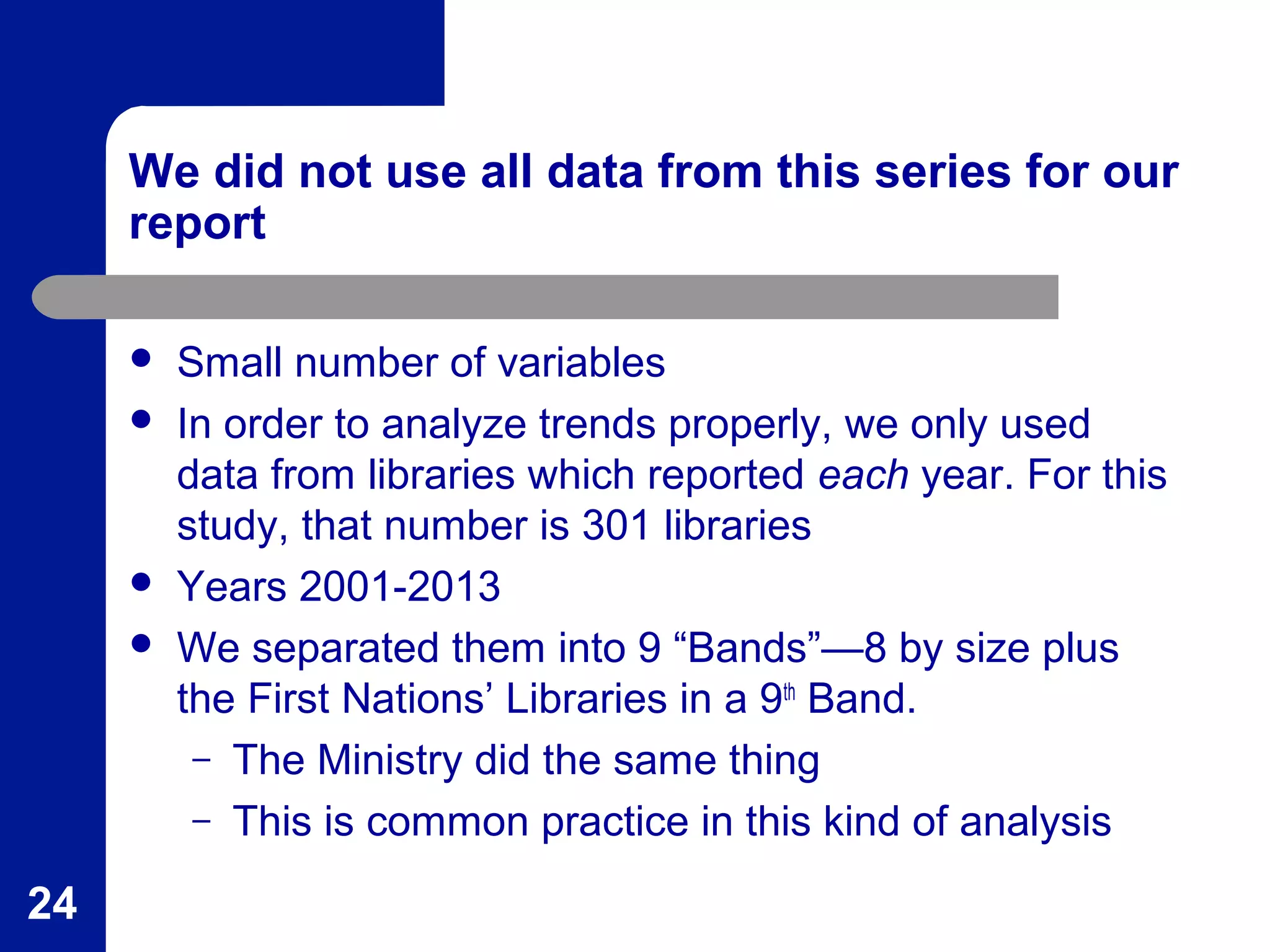 We did not use all data from this series for our
report
 Small number of variables
 In order to analyze trends properly, we only used
data from libraries which reported each year. For this
study, that number is 301 libraries
 Years 2001-2013
 We separated them into 9 “Bands”—8 by size plus
the First Nations’ Libraries in a 9th
Band.
– The Ministry did the same thing
– This is common practice in this kind of analysis
24
 