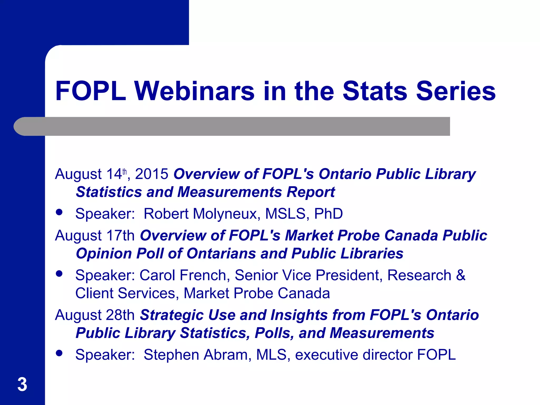 FOPL Webinars in the Stats Series
August 14th
, 2015 Overview of FOPL's Ontario Public Library
Statistics and Measurements Report
 Speaker: Robert Molyneux, MSLS, PhD
August 17th Overview of FOPL's Market Probe Canada Public
Opinion Poll of Ontarians and Public Libraries
 Speaker: Carol French, Senior Vice President, Research &
Client Services, Market Probe Canada
August 28th Strategic Use and Insights from FOPL's Ontario
Public Library Statistics, Polls, and Measurements
 Speaker: Stephen Abram, MLS, executive director FOPL
3
 