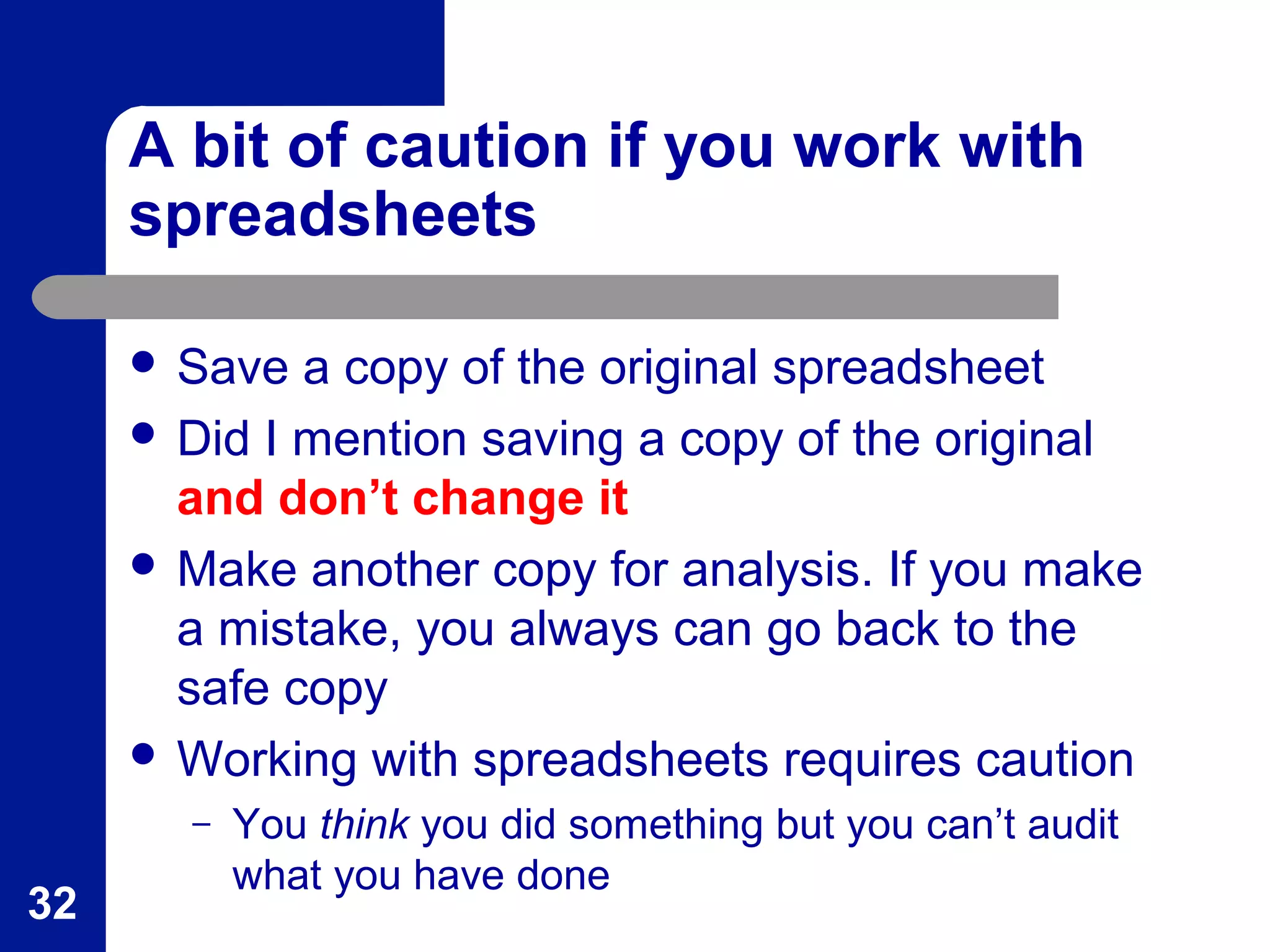 A bit of caution if you work with
spreadsheets
 Save a copy of the original spreadsheet
 Did I mention saving a copy of the original
and don’t change it
 Make another copy for analysis. If you make
a mistake, you always can go back to the
safe copy
 Working with spreadsheets requires caution
– You think you did something but you can’t audit
what you have done
32
 